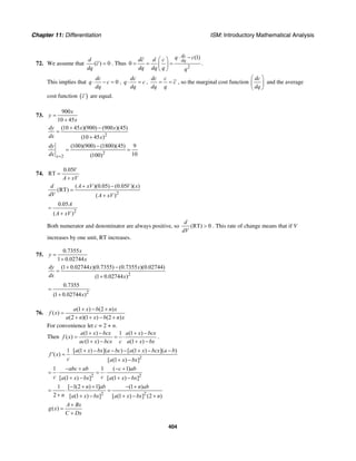 Chapter 11: Differentiation ISM: Introductory Mathematical Analysis
404
72. We assume that ( ) 0
d
c
dq
= . Thus
2
(1)
0
dc
dq
q cdc d c
dq dq q q
⋅ −⎛ ⎞
= = =⎜ ⎟
⎝ ⎠
.
This implies that 0
dc
q c
dq
⋅ − = ,
dc
q c
dq
⋅ = ,
dc c
c
dq q
= = , so the marginal cost function
dc
dq
⎛ ⎞
⎜ ⎟
⎝ ⎠
and the average
cost function ( )c are equal.
73.
900
10 45
x
y
x
=
+
2
(10 45 )(900) (900 )(45)
(10 45 )
dy x x
dx x
+ −
=
+
2
2
(100)(900) (1800)(45) 9
10(100)x
dy
dx =
−
= =
74.
0.05
RT
V
A xV
=
+
2
( )(0.05) (0.05 )( )
(RT)
( )
d A xV V x
dV A xV
+ −
=
+
2
0.05
( )
A
A xV
=
+
Both numerator and denominator are always positive, so (RT) 0
d
dV
> . This rate of change means that if V
increases by one unit, RT increases.
75.
0.7355
1 0.02744
x
y
x
=
+
2
(1 0.02744 )(0.7355) (0.7355 )(0.02744)
(1 0.02744 )
dy x x
dx x
+ −
=
+
2
0.7355
(1 0.02744 )x
=
+
76.
(1 ) (2 )
( )
(2 )(1 ) (2 )
a x b n x
f x
a n x b n x
+ − +
=
+ + − +
For convenience let c = 2 + n.
Then
(1 ) 1 (1 )
( )
(1 ) (1 )
a x bcx a x bcx
f x
ac x bcx c a x bx
+ − + −
= = ⋅
+ − + −
.
2
1 [ (1 ) ]( ) [ (1 ) ]( )
( )
[ (1 ) ]
a x bx a bc a x bcx a b
f x
c a x bx
+ − − − + − −
′ = ⋅
+ −
2 2
1 1 ( 1)
[ (1 ) ] [ (1 ) ]
abc ab c ab
c ca x bx a x bx
− + − +
= ⋅ = ⋅
+ − + −
2 2
1 [ 1(2 ) 1] (1 )
2 [ (1 ) ] [ (1 ) ] (2 )
n ab n ab
n a x bx a x bx n
− + + − +
= ⋅ =
+ + − + − +
( )
A Bx
g x
C Dx
+
=
+
 
