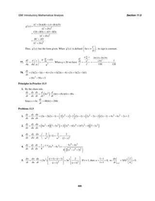 ISM: Introductory Mathematical Analysis Section 11.5
405
2
2
2
( )( ) ( )( )
( )
( )
( )
( )
C Dx B A Bx D
g x
C Dx
CB BDx AD BDx
C Dx
BC AD
C Dx
+ − +
′ =
+
+ + −
=
+
−
=
+
Thus, ( )g x′ has the form given. When ( )g x′ is defined for ,
C
x
D
⎛ ⎞
≠⎜ ⎟
⎝ ⎠
its sign is constant.
77.
2
(1)dc
dq
q cdc d c
dq dq q q
⋅ −⎛ ⎞
= =⎜ ⎟
⎝ ⎠
. When q = 20 we have
2 2
20(125) 20(150)
(20) 1
150 120
dc
dq
q c
dc
dq q
c c
⋅ − −
= = = −
78.
2
(3)(2 1)( 4) (3 1)(2)( 4) (3 1)(2 1)(1)
18 50 3
dy
x x x x x x
dx
x x
= − − + + − + + −
= − +
Principles in Practice 11.5
1. By the chain rule,
( )2
4 (6 ) (8 )(6) 48
dy dy dx d d
x t x x
dt dx dt dx dt
= ⋅ = ⋅ = = .
Since x = 6t, 48(6 ) 288
dy
t t
dt
= = .
Problems 11.5
1. (2 2)(2 1)
dy dy du
u x
dx du dx
= ⋅ = − − ( )2
2 2 (2 1)x x x⎡ ⎤= − − −⎢ ⎥⎣ ⎦ ( )2
2 2 2 (2 1)x x x= − − − 3 2
4 6 2 2x x x= − − +
2. ( )( )2 2
6 8 7 3
dy dy du
u x
dx du dx
= ⋅ = − − ( )( )6 4 2 2
2 3 42 147 4 7 3x x x x= − + − −
3.
3 3 3
2 2 2
( 1)
(2 )
dy dy dw
dx dw dx w w x
⎛ ⎞
= ⋅ = − − = =⎜ ⎟
−⎝ ⎠
4.
4 3
3/ 4 4 3
5 4 34
1 5 4
(5 4 )
4 4 ( 3)
dy dy dz x x
z x x
dx dz dx x x
− −
= ⋅ = − =
⎛ ⎞− +⎜ ⎟
⎝ ⎠
5. 2 2
2 2
( 1) ( 1) 2
(3 ) 3 .
( 1) ( 1)
dw dw du t t
u u
dt du dt t t
⎡ ⎤ ⎡ ⎤+ − −
= ⋅ = =⎢ ⎥ ⎢ ⎥
+ +⎢ ⎥ ⎢ ⎥⎣ ⎦ ⎣ ⎦
If t = 1, then
1 1
0,
1 1
u
−
= =
+
so 2
1
2
3(0) 0
4t
dw
dt =
⎡ ⎤
= =⎢ ⎥
⎣ ⎦
.
 