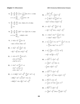 Chapter 11: Differentiation ISM: Introductory Mathematical Analysis
406
6.
1
2 (4 )
2
dz dz du
u s
ds du ds u
⎛ ⎞
= ⋅ = +⎜ ⎟
⎝ ⎠
. If s = –1, then
u = 1, so
1
5
( 4) 10
2s
dz
ds =−
⎛ ⎞
= − = −⎜ ⎟
⎝ ⎠
7. (6 8)(4 )
dy dy dw
w x
dx dw dx
= ⋅ = − . If x = 0, then
0
dy
dx
= .
8. ( )2
9 2 7 (5)
dy dy du
u u
dx du dx
= ⋅ = − + . If x = 1, then
u = 3, so
1
(82)(5) 410
x
dy
dx =
= =
9. 5
6(3 2) (3 2)
d
y x x
dx
′ = + ⋅ +
5 5
6(3 2) (3) 18(3 2)x x= + = +
10. ( ) ( )
32 2
4 4 4
d
y x x
dx
′ = − ⋅ −
( ) ( )
3 32 2
4 4 (2 ) 8 4x x x x= − = −
11. 3 4 3
3 4 2
2 3
5(3 2 ) (3 2 )
5(3 2 ) (6 )
30 (3 2 )
d
y x x
dx
x x
x x
′ = + ⋅ +
= +
= +
12. 2 3 2
2 3
2 3
4( ) ( )
4( ) (2 1)
4(2 1)( )
d
y x x x x
dx
x x x
x x x
′ = + +
= + +
= + +
13. ( ) ( )
993 2 3 2
2 100 8 8
d
y x x x x x x
dx
′ = ⋅ − + ⋅ − +
( ) ( )
993 2 2
200 8 3 16 1x x x x x= − + − +
( )( )
992 3 2
200 3 16 1 8x x x x x= − + − +
14.
( )
( )
42
42
2 1 1
2 1
2 2
x
y x
+
= = +
( )
( )
32 2
32 3 2
1
4 2 1 (2 1)
2
2(2 1) (4 ) 8 2 1
d
y x x
dx
x x x x
′ = ⋅ + +
= + = +
15. ( ) ( )
42 2
3 2 2
d
y x x
dx
−
′ = − − ⋅ −
( ) ( )
4 42 2
3 2 (2 ) 6 2x x x x
− −
= − − = − −
16. 3 13 3
2 3 13
12(2 8 ) (2 8 )
12(6 8)(2 8 )
d
y x x x x
dx
x x x
−
−
′ = − − ⋅ −
= − − −
17. 2 12/ 7 2
2 12/ 7
5
2 ( 5 2) ( 5 2)
7
10
(2 5)( 5 2)
7
d
y x x x x
dx
x x x
−
−
⎛ ⎞
′ = − + − ⋅ + −⎜ ⎟
⎝ ⎠
= − + + −
18. ( ) ( )
5
24 33
4 7 7 4
2
y x x x
−⎛ ⎞
′ = − − −⎜ ⎟
⎝ ⎠
( )( )
5
23 4
6 7 4 7x x x
−
= − − −
19. ( )
1
22 2
5 5y x x x x= − = −
( )
1
221
5 (10 1)
2
y x x x
−
′ = − −
( )
1
221
(10 1) 5
2
x x x
−
= − −
20. ( )
1
22 2
3 7 3 7y x x= − = −
( ) ( )
1 1
2 22 21
3 7 (6 ) 3 3 7
2
y x x x x
− −
′ = − = −
21.
1
44
2 1 (2 1)y x x= − = −
3 3
4 4
1 1
(2 1) (2) (2 1)
4 2
y x x
− −
′ = − = −
22. ( )
1
33 2 2
8 1 8 1y x x= − = −
( ) ( )
2 2
3 32 21 16
8 1 (16 ) 8 1
3 3
y x x x x
− −
′ = − = −
 
