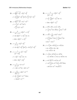 ISM: Introductory Mathematical Analysis Section 11.5
407
23. ( ) ( )
2
5
23 352 1 2 1y x x= + = +
( ) ( ) ( )
3 3
5 53 2 2 32 12
2 1 3 1
5 5
y x x x x
− −⎛ ⎞
′ = + = +⎜ ⎟
⎝ ⎠
24. 5 5 5 5/ 33
7 ( 3) 7( 3)y x x= − = −
5 2/3 4
4 5 2/ 3
5
7 ( 3) (5 )
3
175
( 3)
3
y x x
x x
′ = ⋅ −
= −
25. ( )
12
2
6
6 2 1
2 1
y x x
x x
−
= = − +
− +
( )
22
6( 1) 2 1 (4 1)y x x x
−
′ = − − + −
( )
22
6(4 1) 2 1x x x
−
= − − − +
26. ( )
14
4
3
3 2
2
y x
x
−
= = +
+
( ) ( ) ( )
2 24 3 3 4
3( 1) 2 4 12 2y x x x x
− −
′ = − + = − +
27.
( )
( )
22
22
1
3
3
y x x
x x
−
= = −
−
( )
32
2 3 (2 3)y x x x
−
′ = − − −
( )
32
2(2 3) 3x x x
−
= − − −
28. 4
4
1
(2 )
(2 )
y x
x
−
= = +
+
5 5
4(2 ) (1) 4(2 )y x x− −′ = − + = − +
29. 2 1/ 2
2
4
4(9 1)
9 1
y x
x
−
= = +
+
2 3/ 2
2 3/ 2
1
4 (9 1) (18 )
2
36 (9 1)
y x x
x x
−
−
⎛ ⎞
′ = − +⎜ ⎟
⎝ ⎠
= − +
30.
( )
( )
2
3
2
3
2
2
3
3 3
3
y x x
x x
−
= = −
−
( )
5
322
3 3 (6 1)
3
y x x x
−⎛ ⎞
′ = − − −⎜ ⎟
⎝ ⎠
( )
5
3
–2
2(6 1) 3x x x= − − −
31.
1
33 3 3
7 7 (7 ) 7y x x x x= + = +
2 2
3 33 31 7
(7 ) (7) 7(1) (7 ) 7
3 3
y x x
− −
′ = + = +
32.
1 1
2 2
1
2 (2 ) (2 )
2
y x x x
x
−
= + = +
31
2 2
1 1
(2 ) (2) (2 ) (2)
2 2
y x x
− −⎛ ⎞ ⎛ ⎞
′ = + −⎜ ⎟ ⎜ ⎟
⎝ ⎠ ⎝ ⎠
31
2 2(2 ) (2 )x x
− −
= −
33. 2 4 5
5( 4) (1) ( 4) (2 )y x x x x⎡ ⎤′ = − + −
⎣ ⎦
4
( 4) [5 2( 4)]x x x x= − + −
4
( 4) (7 8)x x x= − −
34. 3 4
3 3
4( 4) (1) ( 4) (1)
( 4) (4 4) ( 4) (5 4)
y x x x
x x x x x
⎡ ⎤′ = + + +
⎣ ⎦
= + + + = + +
35.
1
22 2
4 5 1 4 (5 1)y x x x x= + = +
1
2
1
2
2
2
1
4 (5 1) (5) 5 1(8 )
2
10 (5 1) 8 5 1
y x x x x
x x x x
−
−
⎛ ⎞′ = + + +⎜ ⎟
⎝ ⎠
= + + +
 