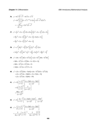 Chapter 11: Differentiation ISM: Introductory Mathematical Analysis
408
36.
1
23 2 3 2
4 1 4 (1 )y x x x x= − = −
3 2 1/ 2 2 2
4
2 2
2
1
4 (1 ) ( 2 ) 1 (12 )
2
4
12 1
1
y x x x x x
x
x x
x
−⎡ ⎤⎛ ⎞
′ = − − + −⎜ ⎟⎢ ⎥
⎝ ⎠⎣ ⎦
= − + −
−
37. ( ) ( )
3 22 2
2 1 (5) (5 ) 3 2 1 (2 2)y x x x x x x
⎡ ⎤
′ = + − + + − +⎢ ⎥
⎣ ⎦
( ) ( )
22 2
5 2 1 2 1 3 (2 2)x x x x x x⎡ ⎤= + − + − + +⎢ ⎥⎣ ⎦
( ) ( )
22 2
5 2 1 7 8 1x x x x= + − + −
38. ( ) ( ) ( )
3 42 3 2 3
4 1 3 1 (2 )y x x x x x
⎡ ⎤
′ = − + −⎢ ⎥
⎣ ⎦
( ) ( ) ( )( )
3 33 3 3 3 3
2 1 6 1 2 7 1 1x x x x x x x⎡ ⎤= − + − = − −⎢ ⎥⎣ ⎦
39. 3 3 4 2
(8 1) 4(2 1) (2) (2 1) 3(8 1) (8)y x x x x⎡ ⎤ ⎡ ⎤′ = − + + + −
⎣ ⎦ ⎣ ⎦
2 3
8(8 1) (2 1) [(8 1) 3(2 1)]x x x x= − + − + +
2 3
8(8 1) (2 1) (14 2)x x x= − + +
2 3
16(8 1) (2 1) (7 1)x x x= − + +
40. 5 2 4
4
4
(3 2) [2(4 5)(4)] (4 5) [5(3 2) (3)]
(3 2) (4 5)[8(3 2) 15(4 5)]
(3 2) (4 5)(84 59)
y x x x x
x x x x
x x x
′ = + − + − +
= + − + + −
= + − −
41.
11
2
11
2
11
13
3 ( 2)(1) ( 3)(1)
12
2 ( 2)
3 5
12
2 ( 2)
60( 3)
( 2)
x x x
y
x x
x
x x
x
x
⎡ ⎤− + − −⎛ ⎞
′ = ⎢ ⎥⎜ ⎟
+⎝ ⎠ +⎢ ⎥⎣ ⎦
⎡ ⎤−⎛ ⎞
= ⎢ ⎥⎜ ⎟
+⎝ ⎠ +⎢ ⎥⎣ ⎦
−
=
+
42.
3 3
2 5
2 ( 2)(2) 2 (1) 128
4
2 ( 2) ( 2)
x x x x
y
x x x
⎡ ⎤+ −⎛ ⎞
′ = =⎢ ⎥⎜ ⎟
+⎝ ⎠ + +⎢ ⎥⎣ ⎦
43.
1
2
2
1 2 ( 3)(1) ( 2)(1)
2 3 ( 3)
x x x
y
x x
− ⎡ ⎤− + − −⎛ ⎞
′ = ⎢ ⎥⎜ ⎟
+⎝ ⎠ +⎢ ⎥⎣ ⎦
1
2
2 2
5 2 5 3
3 22( 3) 2( 3)
x x
x xx x
−
− +⎛ ⎞
= =⎜ ⎟
+ −⎝ ⎠+ +
 