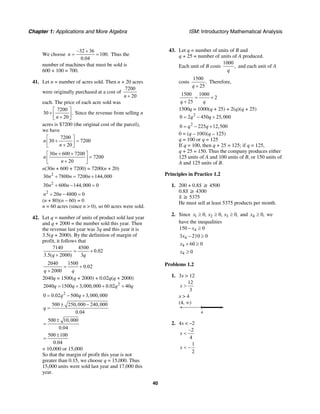 Chapter 1: Applications and More Algebra ISM: Introductory Mathematical Analysis
40
We choose
–32 36
100.
0.04
n
+
= = Thus the
number of machines that must be sold is
600 + 100 = 700.
41. Let n = number of acres sold. Then n + 20 acres
were originally purchased at a cost of
7200
20n +
each. The price of each acre sold was
7200
30 .
20n
⎡ ⎤
+ ⎢ ⎥+⎣ ⎦
Since the revenue from selling n
acres is $7200 (the original cost of the parcel),
we have
7200
30 7200
20
n
n
⎡ ⎤
+ =⎢ ⎥+⎣ ⎦
30 600 7200
7200
20
n
n
n
+ +⎡ ⎤
=⎢ ⎥+⎣ ⎦
n(30n + 600 + 7200) = 7200(n + 20)
2
30 7800 7200 144,000n n n+ = +
2
30 600 144,000 0n n+ − =
2
20 4800 0n n+ − =
(n + 80)(n – 60) = 0
n = 60 acres (since n > 0), so 60 acres were sold.
42. Let q = number of units of product sold last year
and q + 2000 = the number sold this year. Then
the revenue last year was 3q and this year it is
3.5(q + 2000). By the definition of margin of
profit, it follows that
7140 4500
0.02
3.5( 2000) 3q q
= +
+
2040 1500
0.02
2000q q
= +
+
2040q = 1500(q + 2000) + 0.02q(q + 2000)
2
2040 1500 3,000,000 0.02 40q q q q= + + +
2
0 0.02 500 3,000,000q q= − +
500 250,000 240,000
0.04
q
± −
=
500 10,000
0.04
±
=
500 100
0.04
±
=
= 10,000 or 15,000
So that the margin of profit this year is not
greater than 0.15, we choose q = 15,000. Thus
15,000 units were sold last year and 17,000 this
year.
43. Let q = number of units of B and
q + 25 = number of units of A produced.
Each unit of B costs
1000
,
q
and each unit of A
costs
1500
.
25q +
Therefore,
1500 1000
2
25q q
= +
+
1500q = 1000(q + 25) + 2(q)(q + 25)
2
0 2 450 25,000q q= − +
2
0 225 12,500q q= − +
0 = (q – 100)(q – 125)
q = 100 or q = 125
If q = 100, then q + 25 = 125; if q = 125,
q + 25 = 150. Thus the company produces either
125 units of A and 100 units of B, or 150 units of
A and 125 units of B.
Principles in Practice 1.2
1. 200 + 0.8S ≥ 4500
0.8S ≥ 4300
S ≥ 5375
He must sell at least 5375 products per month.
2. Since 1 2 30, 0, 0,x x x≥ ≥ ≥ and 4 0,x ≥ we
have the inequalities
4150 0x− ≥
43 210 0x − ≥
4 60 0x + ≥
4 0x ≥
Problems 1.2
1. 3x > 12
12
3
x >
x > 4
(4, ∞)
4
2. 4x < –2
–2
4
x <
1
2
x < −
 