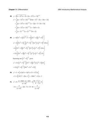 Chapter 11: Differentiation ISM: Introductory Mathematical Analysis
410
48. 2 2 1/33
( 2) ( 2) [( 2) ( 2)]y x x x x= − + = − +
2 2/3 2
2 2/3
2 2/3
1/3 2/3
1
[( 2) ( 2)] [(1)( 2) 2( 2)( 2)]
3
1
[( 2) ( 2)] ( 2)[ 2 2( 2)]
3
1
[( 2) ( 2)] ( 2)(3 2)
3
1
( 2) ( 2) (3 2)
3
y x x x x x
x x x x x
x x x x
x x x
−
−
−
− −
′ = − + − + − +
= − + − − + +
= − + − +
= − + +
49. ( ) ( )( )
1
22 4 2 4
6 5 2 5 6 5 2 5y x x x x
⎡ ⎤
= + + = + +⎢ ⎥
⎣ ⎦
( ) ( ) ( ) ( )
1 1
2 22 4 3 41
6 5 2 5 4 5 (10 )
2
y x x x x x
−⎡ ⎤
′ = + ⋅ + + +⎢ ⎥
⎣ ⎦
( )( ) ( ) ( )
1 1
2 22 4 3 4
6 5 2 5 2 5 (10 )x x x x x
−⎡ ⎤
= + + + +⎢ ⎥
⎣ ⎦
( )( ) ( ) ( )
1 1
2 22 4 2 4
12 5 2 5 5 (5)x x x x x
−⎡ ⎤
= + + + +⎢ ⎥
⎣ ⎦
Factoring out ( )
1
24
5x
−
+ gives
( ) ( )( ) ( )
1
24 2 2 4
12 5 5 2 5 (5)y x x x x x
−
⎡ ⎤′ = + + + +⎢ ⎥⎣ ⎦
( ) ( )
1
24 4 2
12 5 10 2 25x x x x
−
= + + +
50. 2
3 4 (2)(7 1)(7) (7 1) (1)y x x x⎡ ⎤′ = − + + +
⎣ ⎦
2 2
3 4 147 28 1 588 112 1x x x x⎡ ⎤= − + + = − − −
⎣ ⎦
51.
2
( 4)(1) ( 1)(1) 8 7 1
8 2 8
4 4( 4)
t t t
y
t
+ − − −⎛ ⎞⎛ ⎞
′ = + − ⋅⎜ ⎟⎜ ⎟
⎝ ⎠⎝ ⎠+
2 2
5 5
8 (8 7) 15 8
( 4) ( 4)
t t
t t
= + − − = − +
+ +
 