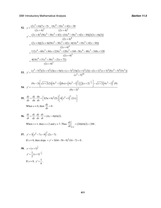 ISM: Introductory Mathematical Analysis Section 11.5
411
52.
3 4 3
2 2
(2 6)(7 5) 14 10 42 30
(2 4) (2 4)
x x x x x
y
x x
+ − − + −
= =
+ +
2 3 2 4 3
4
3 2 4 3
4
4 3 3 2 4 3
3
4 3 2
(2 4) (56 30 42) (14 10 42 30)[2(2 4)(2)]
(2 4)
(2 4)[(2 4)(56 30 42) 4(14 10 42 30)]
(2 4)
112 60 84 224 120 168 56 40 168 120
(2 4)
4(14 51 30 21 72)
x x x x x x x
y
x
x x x x x x x
x
x x x x x x x x
x
x x x x
+ − + − − + − +
′ =
+
+ + − + − − + −
=
+
− + + − + − − − +
=
+
+ − − +
=
3
(2 4)x +
53.
3 5 3 2 2 3 2 3 4 2
3 10
( 5) [(2 1) (2)( 3)(1) ( 3) (3)(2 1) (2)] (2 1) ( 3) [5( 5) (3 )]
( 5)
x x x x x x x x x
y
x
− + + + + + − + + −
′ =
−
54.
( ) ( ) ( ) ( )
1
2
2 22 2 21
2
2
(9 3) 2(2) 4 1 (8 ) 4 1 ( 2) 2 4 1 (9)
(9 3)
x x x x x x x x
y
x
−⎡ ⎤
− + − + − + − + −⎢ ⎥
⎣ ⎦′ =
−
55. ( )
32 2
3(5 6) (5) 4 1 (2 )
dy dy du
u x x
dx du dx
⎡ ⎤⎡ ⎤= ⋅ = + +⎢ ⎥⎣ ⎦ ⎣ ⎦
When x = 0, then 0
dy
dx
= .
56. (4 4)(6)(2)
dz dz dy dx
y
dt dy dx dt
= ⋅ ⋅ = −
When t = 1, then x = 2 and y = 7. Thus
1
(24)(6)(2) 288
t
dz
dt =
= = .
57. ( )
22
3 7 8 (2 7)y x x x′ = − − −
If x = 8, then slope 2
3(64 56 8) (16 7) 0y= ′ = − − − = .
58.
1
2( 1)y x= +
1
2
1
( 1)
2
y x
−
′ = +
If x = 8,
1
6
y′ = .
 
