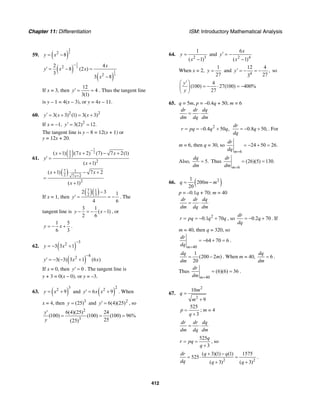 Chapter 11: Differentiation ISM: Introductory Mathematical Analysis
412
59. ( )
2
32
8y x= −
( )
( )
1
3
1
3
2
2
2 4
8 (2 )
3
3 8
x
y x x
x
−
′ = − =
−
If x = 3, then
12
4
3(1)
y′ = = . Thus the tangent line
is y – 1 = 4(x – 3), or y = 4x – 11.
60. 2 2
3( 3) (1) 3( 3)y x x′ = + = +
If x = −1, 2
3(2) 12.y′ = =
The tangent line is y − 8 = 12(x + 1) or
y = 12x + 20.
61.
( )
1
21
2
2
( 1) (7 2) (7) 7 2(1)
( 1)
x x x
y
x
−
+ + − +
′ =
+
( )7 1
2 7 2
2
( 1) 7 2
( 1)
x
x x
x
+
+ − +
=
+
If x = 1, then
( )( )7 1
2 3
2 3 1
4 6
y
−
′ = = − . The
tangent line is
3 1
( 1)
2 6
y x− = − − , or
1 5
6 3
y x= − + .
62. ( )
32
3 3 1y x
−
= − +
( )
42
3( 3) 3 1 (6 )y x x
−
′ = − − +
If x = 0, then 0y′ = . The tangent line is
y + 3 = 0(x – 0), or y = –3.
63. ( )
32
9y x= + and ( )
22
6 9y x x′ = + . When
x = 4, then 3
(25)y = and 2
6(4)(25)y′ = , so
2
3
6(4)(25) 24
(100) (100) (100) 96%
25(25)
y
y
′
= = =
64.
2 3
1
( 1)
y
x
=
−
and
2 4
6
( 1)
x
y
x
′ = −
−
When x = 2,
1
27
y = and
4
12 4
,
273
y′ = − = − so
4
(100) 27(100) 400%
27
y
y
′⎛ ⎞
= − ⋅ = −⎜ ⎟
⎝ ⎠
65. q = 5m, p = –0.4q + 50; m = 6
dr dr dq
dm dq dm
= ⋅
2
0.4 50 ,r pq q q= = − + 0.8 50,
dr
q
dq
= − + . For
m = 6, then q = 30, so
6
24 50 26.
m
dr
dq =
= − + =
Also, 5.
dq
dm
= Thus
6
(26)(5) 130.
m
dr
dm =
= =
66. ( )21
200
20
q m m= −
p = –0.1q + 70; m = 40
dr dr dq
dm dq dm
= ⋅
2
0.1 70r pq q q= = − + , so 0.2 70
dr
q
dq
= − + . If
m = 40, then q = 320, so
40
64 70 6
m
dr
dq =
= − + = .
1
(200 2 )
20
dq
m
dm
= − . When m = 40, 6
dq
dm
= .
Thus
40
(6)(6) 36
m
dr
dm =
= = .
67.
2
2
10
9
m
q
m
=
+
525
3
p
q
=
+
; m = 4
dr dr dq
dm dq dm
= ⋅
525
3
q
r pq
q
= =
+
, so
2 2
( 3)(1) (1) 1575
525
( 3) ( 3)
dr q q
dq q q
+ −
= ⋅ =
+ +
.
 
