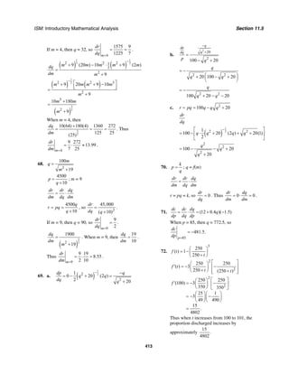 ISM: Introductory Mathematical Analysis Section 11.5
413
If m = 4, then q = 32, so
4
1575 9
1225 7m
dr
dq =
= = .
( ) ( )
1 1
2 22 2 21
2
2
9 (20 ) 10 9 (2 )
9
m m m m mdq
dm m
−
+ − ⋅ +
=
+
( ) ( )
1
22 2 3
2
9 20 9 10
9
m m m m
m
−
⎡ ⎤+ + −⎢ ⎥⎣ ⎦=
+
( )
3
2
3
2
10 180
9
m m
m
+
=
+
When m = 4, then
3
2
10(64) 180(4) 1360 272
125 25(25)
dq
dm
+
= = = . Thus
4
9 272
13.99
7 25m
dr
dm =
= ⋅ ≈ .
68.
2
100
19
m
q
m
=
+
4500
10
p
q
=
+
; m = 9
dr dr dq
dm dq dm
= ⋅
4500
10
q
r pq
q
= =
+
, so
2
45,000
( 10)
dr
dq q
=
+
.
If m = 9, then q = 90, so
9
9
2m
dr
dq =
= .
( )
3
22
1900
19
dq
dm
m
=
+
. When m = 9, then
19
10
dq
dm
= .
Thus
9
9 19
8.55
2 10m
dr
dm =
= ⋅ = .
69. a. ( )
1
22
2
1
0 20 (2 )
2 20
dp q
q q
dq q
− −
= − + =
+
b.
2
20
2
100 20
q
dp
qdq
p q
−
+
=
− +
2 2
20 100 20
q
q q
= −
⎛ ⎞+ − +⎜ ⎟
⎝ ⎠
2 2
100 20 20
q
q q
= −
+ − −
c. 2
100 20r pq q q q= = − +
dr
dq
( )
1
22 21
100 20 (2 ) 20(1)
2
q q q q
−⎡ ⎤
= − ⋅ + + +⎢ ⎥
⎣ ⎦
2
2
2
100 20
20
q
q
q
= − − +
+
70.
k
p
q
= ; q = f(m)
dr dr dq
dm dq dm
= ⋅
r = pq = k, so 0
dr
dq
= . Thus 0 0
dr dq
dm dm
= ⋅ = .
71. (12 0.4 )( 1.5)
dc dc dq
q
dp dq dp
= ⋅ = + −
When p = 85, then q = 772.5, so
85
481.5.
p
dc
dp =
= −
72.
3
250
( ) 1
250
f t
t
⎛ ⎞
= −⎜ ⎟
+⎝ ⎠
2
2
250 250
( ) 3
250 (250 )
f t
t t
⎡ ⎤⎛ ⎞
′ = − −⎢ ⎥⎜ ⎟
+⎝ ⎠ +⎢ ⎥⎣ ⎦
2
2
250 250
(100) 3
350 350
25 1
3
49 490
15
.
4802
f
⎡ ⎤⎛ ⎞
′ = − −⎜ ⎟ ⎢ ⎥
⎝ ⎠ ⎣ ⎦
⎛ ⎞⎛ ⎞
= − −⎜ ⎟⎜ ⎟
⎝ ⎠⎝ ⎠
=
Thus when t increases from 100 to 101, the
proportion discharged increases by
approximately
15
.
4802
 