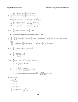 Chapter 11: Differentiation ISM: Introductory Mathematical Analysis
414
73.
( ) ( ) ( )
1 1
2 22 2 21
2
2
3 (10 ) 5 3 (2 )
3
q q q q q
dc
dq q
−⎡ ⎤
+ − +⎢ ⎥
⎣ ⎦=
+
Multiplying numerator and denominator by ( )
1
22
3q + gives
( )
( )
3
2
2 2
2
3 (10 ) 5 ( )
3
q q q qdc
dq
q
+ −
=
+ ( )
( )
( )
3 3
2 2
2
3
2 2
5 65 30
3 3
q qq q
q q
++
= =
+ +
.
74. a. 680 4360
dS
E
dE
= − . If E = 16, 6520
dS
dE
= .
b. Solving 680 4360 5000E − = gives 680 9360, 13.8.E E= ≈
75. ( )2 8 7
4 10 (2 ) 10
dV dV dr
r t
dt dr dt
− −⎡ ⎤= ⋅ = π +
⎣ ⎦
. When t = 10, then ( )8 2 7
10 10 10 (10)r − −
= + 6 6 6
10 10 2(10)− − −
= + = .
Thus
26 8 7
10
4 2(10) 10 (2)(10) 10
t
dV
dt
− − −
=
⎡ ⎤ ⎡ ⎤= π +
⎣ ⎦ ⎣ ⎦ ( )12 7 19
4 4(10) 3 10 48 (10)− − −⎡ ⎤⎡ ⎤= π = π⎢ ⎥⎣ ⎦ ⎣ ⎦
76. a.
1 1
2 2
1
(2 ) (2 ) (2 )
2
dp
VI V V VI
dI
ρ ρ ρ ρ
− −
= =
b.
1
2
1
2
(2 ) 1
2(2 )
dp
dI V VI
p IVI
ρ ρ
ρ
−
= =
77. a. 3 3
( ) 0.001416 0.01356 1.696 34.9x
d
I x x x
dx
= − + + −
If x = 65, ( ) 256.238.x
d
I
dx
= −
b. If x = 65,
( ) 256.238
0.01578
16,236.484
d
xdx
x
I
I
−
≈ ≈ −
If x = 65, the percentage rate of change is
( ) 25,623.8
1.578%.
16,236.484
d
xdx
x
I
I
−
⋅ = = −
78. (P + a)(v + b) = k
k
v b
P a
+ =
+
k
v b
P a
= −
+
1
( )v k P a b−
= + −
2
2
( 1)( )
( )
dv k
k P a
dP P a
−
= − + = −
+
 
