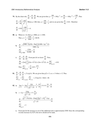 ISM: Introductory Mathematical Analysis Section 11.5
415
79. By the chain rule,
dc dc dq
dp dq dp
= ⋅ . We are given that 1100
100q p
p
−
= = , so 2
2
100
100
dq
p
dp p
− −
= − = . Thus
2
100dc dc
dp dq p
⎡ ⎤−
= ⎢ ⎥
⎢ ⎥⎣ ⎦
. When q = 200, then
100 1
200 2
p = = and we are given that 0.01
dc
dq
= . Therefore
( )
21
2
100
0.01 4
dc
dp
⎡ ⎤
−⎢ ⎥= = −⎢ ⎥
⎢ ⎥⎣ ⎦
.
80. a. When m = 12, then q = 3000, so r = 1500.
Thus
1500 1
$0.50
3000 2
r
p
q
= = = = .
b.
( )
1
21
2
1000 3 (50) 50 (1000 3 ) (3)
1000 3
q q qdr
dq q
−
+ − +
=
+
3000
2750 11
10,000 40q
dr
dq =
= =
c.
dr dr dq
dm dq dm
= ⋅ . From part (b) we know
dr
dq
. Now,
31
2 2
3
(2 ) (2 1) (2) (2 1) (2)
2
dq
m m m
dm
⎛ ⎞
= + + +⎜ ⎟
⎝ ⎠
, so
12
610
m
dq
dm =
= .
Thus
12
11 671
610
40 4m
dr
dm =
= ⋅ = .
81. ( ) ( )
dy dy dx
f x g t
dt dx dt
= ⋅ = ′ ′ . We are given that g(2) = 3, so x = 3 when t = 2. Thus
2 (2) 2
(3) (2) 10(4) 40
t x g t
dy dy dx
f g
dt dx dt= = =
= ⋅ = ′ ′ = = .
82. a.
2
324 5 19 19 19
lim lim 0 0
18 18 1835q q
c
qq→∞ →∞
⎛ ⎞
⎜ ⎟= + + = + + =
⎜ ⎟+⎝ ⎠
b.
2
324 19
5
1835
q
c cq q
q
= = + +
+
( )( )
1
22 21
2
2
35(324) 324 35 (2 ) 19
1835
q q q qdc
dq q
−
+ − +
= +
+
17
3
q
dc
dq =
=
c. From part (b) the increase in cost of the additional unit is approximately $300. Since the corresponding
revenue increases by $275, the move should not be made.
 