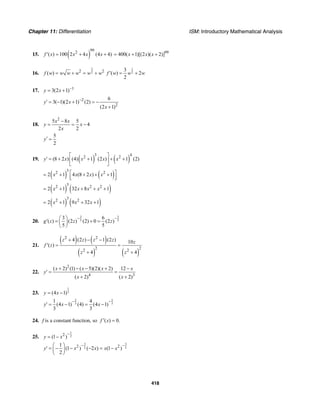 Chapter 11: Differentiation ISM: Introductory Mathematical Analysis
418
15. ( )
992
( ) 100 2 4 (4 4)f x x x x′ = + + 99
400( 1)[(2 )( 2)]x x x= + +
16.
3
22 2
( )f w w w w w w= + = +
1
2
3
( ) 2
2
f w w w′ = +
17. 1
3(2 1)y x −
= +
2
2
6
3( 1)(2 1) (2)
(2 1)
y x
x
−
′ = − + = −
+
18.
2
5 8 5
4
2 2
x x
y x
x
−
= = −
5
2
y′ =
19. ( ) ( )
3 42 2
(8 2 ) (4) 1 (2 ) 1 (2)y x x x x
⎡ ⎤
′ = + + + +⎢ ⎥
⎣ ⎦
( ) ( )
32 2
2 1 4 (8 2 ) 1x x x x⎡ ⎤= + + + +⎢ ⎥⎣ ⎦
( ) ( )
32 2 2
2 1 32 8 1x x x x= + + + +
( ) ( )
32 2
2 1 9 32 1x x x= + + +
20.
2 2
5 5
3 6
( ) (2 ) (2) 0 (2 )
5 5
g z z z
− −⎛ ⎞
′ = + =⎜ ⎟
⎝ ⎠
21.
( ) ( )
( ) ( )
2 2
2 22 2
4 (2 ) 1 (2 ) 10
( )
4 4
z z z z z
f z
z z
+ − −
′ = =
+ +
22.
2
4 3
( 2) (1) ( 5)(2)( 2) 12
( 2) ( 2)
x x x x
y
x x
+ − − + −
′ = =
+ +
23.
1
3(4 1)y x= −
2 2
3 3
1 4
(4 1) (4) (4 1)
3 3
y x x
− −
′ = − = −
24. f is a constant function, so ( ) 0.f x′ =
25.
1
22
(1 )y x
−
= −
3 3
2 22 21
(1 ) ( 2 ) (1 )
2
y x x x x
− −⎛ ⎞
′ = − − − = −⎜ ⎟
⎝ ⎠
 