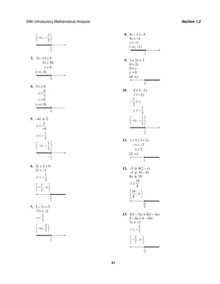 ISM: Introductory Mathematical Analysis Section 1.2
41
1
,
2
⎛ ⎞
−∞ −⎜ ⎟
⎝ ⎠
1
2
–
3. 5 11 9
5 20
4
x
x
x
− ≤
≤
≤
(−∞, 4]
4
4. 5 0
0
5
0
x
x
x
≤
≤
≤
(−∞, 0]
0
5. –4x ≥ 2
2
4
x ≤
−
1
2
x ≤ −
1
– ,
2
⎛ ⎤
∞ −⎜ ⎥
⎝ ⎦
1
2
–
6. 2y + 1 > 0
2y > –1
1
2
y > −
1
,
2
⎛ ⎞
− ∞⎜ ⎟
⎝ ⎠
1
2
–
7. 5 – 7s > 3
–7s > –2
2
7
s <
2
,
7
⎛ ⎞
−∞⎜ ⎟
⎝ ⎠
2
7
8. 4s – 1 < –5
4s < –4
s < –1
(–∞, –1)
–1
9. 3 < 2y + 3
0 < 2y
0 < y
y > 0
(0, ∞)
0
10. 4 3 2
1 2
1
2
1
2
y
y
y
y
≤ −
≤ −
− ≥
≤ −
1
– ,
2
⎛ ⎤
∞ −⎜ ⎥
⎝ ⎦
1
2
–
11. 5 3 2
2
2
x x
x
x
+ ≤ +
− ≤ −
≥
[2, ∞)
2
12. –3 ≥ 8(2 – x)
–3 ≥ 16 – 8x
8x ≥ 19
19
8
x ≥
19
,
8
⎡ ⎞
∞⎟⎢
⎣ ⎠
19
8
13. 3(2 – 3x) > 4(1 – 4x)
6 – 9x > 4 – 16x
7x > –2
2
7
x > −
2
,
7
⎛ ⎞
− ∞⎜ ⎟
⎝ ⎠
2
7
–
 