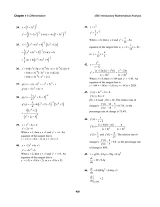 Chapter 11: Differentiation ISM: Introductory Mathematical Analysis
420
34. ( )
2
32
7 3y x= −
( ) ( )
1 1
3 32 22
7 3 ( 6 ) 4 7 3
3
y x x x x
− −
′ = − − = − −
35. ( ) ( )
2
53 2 23
6 9 3 12
5
y x x x x
−
′ = + + +
( )
2
53 23
6 9 (3 )( 4)
5
x x x x
−
= + + +
( )
2
53 29
( 4) 6 9
5
x x x x
−
= + + +
36. 2 4 3
4 2
4 2
0.4[ ( 3)( 1) (1) ( 1) (2 )] 0
0.4( 1) [ 3 ( 1)(2 )]
0.4( 1) ( 2 )
z x x x x
x x x x
x x x
− −
−
−
′ = − + + + +
= + − + +
= + − +
37. 2 3 2
( ) ( 1) 2g z z z z z z= − − = − + −
2
( ) 3 4 1g z z z′ = − + −
38. ( )
453
( ) 2 5
4
g z z z
−
= − + −
( ) ( )
55 43
( ) ( 4) 2 5 5 2
4
g z z z z
−
′ = − − + − +
( )
( )
4
55
3 5 2
2 5
z
z z
+
=
+ −
39. 2
6 4y x x= − +
2 6y x′ = −
When x = 1, then y = –1 and 4y′ = − . An
equation of the tangent line is
y – (–1) = –4(x – 1), or y = –4x + 3.
40. 3
2 6 1y x x= − + +
2
6 6y x′ = − +
When x = 2, then y = –3 and 18y′ = − . An
equation of the tangent line is
y – (–3) = –18(x – 2), or y = –18x + 33.
41.
1
3y x=
2
3
1
3
y x
−
′ =
When x = 8, then y = 2 and
12
y
1
′ = . An
equation of the tangent line is
1
2 ( 8)
12
y x− = − ,
or
1 4
12 3
y x= + .
42.
2
12
x
y
x
=
−
2 2
2 2
( 12)(2 ) (1) 24
( 12) ( 12)
x x x x x
y
x x
− − −
′ = =
− −
When x = 13, then y = 169 and 143.y′ = − An
equation of the tangent line is
y − 169 = −143(x − 13) or y = −143x + 2028.
43. 2
( ) 4 2 8f x x x= + +
( ) 8 2f x x′ = +
f(1) = 14 and (1) 10f ′ = . The relative rate of
change is
(1) 10 5
0.714
(1) 14 7
f
f
′
= = ≈ , so the
percentage rate of change is 71.4%.
44. ( )
4
x
f x
x
=
+
2 2
( 4)(1) (1) 4
( )
( 4) ( 4)
x x
f x
x x
+ −
′ = =
+ +
1
(1)
5
f = and
4
(1)
25
f ′ = . The relative rate of
change is
(1) 4
0.8
(1) 5
f
f
′
= = , so the percentage rate
of change is 80%.
45. 2
(20 0.1 ) 20 0.1r q q q q= − = −
20 0.2
dr
q
dq
= −
46. 2
0.0003 0.04 3
dc
q q
dq
= − +
100
2
q
dc
dq =
=
 