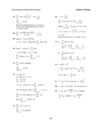 ISM: Introductory Mathematical Analysis Chapter 11 Review
421
47.
1
2
1 1
0.6 0.25 0.6
2 8
dC
I
dI I
−⎛ ⎞
= − = −⎜ ⎟
⎝ ⎠
16
0.569
I
dC
dI =
≈
Thus the marginal propensity to consume is
0.569, so the marginal propensity to save is
1 – 0.569 = 0.431.
48.
2 2
( 5)(1) ( 12)(1) 7
( 5) ( 5)
dp q q
dq q q
+ − +
= = −
+ +
49. Since p = −0.1q + 500, then
2
0.1 500 .r pq q q= = − + Thus 500 0.2 .
dr
q
dq
= −
50. Since
3
0.03 1.2c q
q
= + + , then
2
0.03 1.2 3c qc q q= = + + . Thus
0.06 1.2
dc
q
dq
= + , so
100
7.2
q
dc
dq =
= .
51. 0.125 0.00878
dc
q
dq
= +
70
0.7396
q
dc
dq =
=
52. 2
50q m m= −
p = –0.01q + 9; m = 10
dr dr dq
dm dq dm
= ⋅
2
0.01 9r pq q q= = − + , so 0.02 9
dr
q
dq
= − + .
If m = 10, then q = 400, so
10
8 9 1
m
dr
dq =
= − + = .
50 2
dq
m
dm
= − . When m = 10, 30
dq
dm
= .
Thus
10
(1)(30) 30
m
dr
dm =
= = .
53. 2
42 34 16
dy
x x
dx
= − −
2
84
x
dy
dx =
= eggs/mm
54.
12
12
1 3
y
x
= −
+
2
2
36
12( 1)(1 3 ) (3)
(1 3 )
dy
x
dx x
−
= − − + =
+
Setting
2
36 1
3(1 3 )x
=
+
gives 2
(1 3 ) 108,x+ =
1 6 3
1 3 6 3, ,
3
x x
− ±
+ = ± = x ≈ 3.13 or
x ≈ −3.80.
Because we must have x ≥ 0, then x ≈ 3.13.
55. a.
dt
dT
when T = 38 is
3838
4 175 4 4
3 4 3 3TT
d
T
dT ==
⎡ ⎤
− = =⎢ ⎥
⎣ ⎦
.
b.
dt
dT
when T = 35 is
3535
1 11 1 1
24 4 24 24TT
d
T
dT ==
⎡ ⎤
+ = =⎢ ⎥
⎣ ⎦
.
56. ( )
12
9 2 3s t
−
= +
( )
( )
22
22
36
9 2 3 (4 )
2 3
ds t
v t t
dt
t
− −
= = − + =
+
If t = 1, then
36
25
v = − m/s.
57. 21
2
V d′ = π . If d = 4 ft, then
3
ft
8
ft
V′ = π .
58. v = 128 – 32t. Set 128 – 32t = 64 to get t = 2.
59. 2 2 110,000
2 2 10,000c cq q q q
q
−
= = + = +
2
2
10,000
4 10,000 4
dc
q q q
dq q
−
= − = −
 