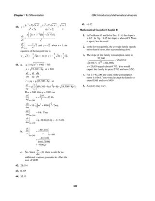 Chapter 11: Differentiation ISM: Introductory Mathematical Analysis
422
60.
3 3
4 3
( 2) 1 ( 2) 1 1
2 ( 2)
x x x x x
y
xx x x x
+ + + + +
= = =
+ +
1
21
2
2
( 1) (1) 1(1)x x x
dy
dx x
−⎛ ⎞
+ − +⎜ ⎟
⎝ ⎠=
1
3
2
4x
dy
dx =
= − and 2y = when x = 1. An
equation of the tangent line is
3
2 2( 1)
4
y x− = − − or
3 7
2 2.
4 4
y x= − +
61. a. 2
10 4900 700q m= + −
19,300 8 ;p q= − m = 240
dr dr dq
dm dq dm
= ⋅ .
19,300 8 ,r pq q q= = − so
1
2
1
(19,300 8 ) ( 8) 19,300 8 (1).
2
dr
q q q
dq
−⎛ ⎞
= − − + −⎜ ⎟
⎝ ⎠
If m = 240, then q = 1800, so
240
230
32.86.
7m
dr
dq =
= − ≈ −
( )
1
221
10 4900 (2 )
2
dq
m m
dm
−
= ⋅ + .
240
9.6.
m
dq
dm =
= Thus
240
( 32.86)(9.6) 315.456
m
dr
dm =
≈ − = −
b.
1800
240
315.456
315.456
1800 4900
0.0025
dr
dm
q
m
r r =
=
−
=
−
=
= −
c. No. Since 0,
dr
dm
< there would be no
additional revenue generated to offset the
cost of $400.
62. 21.094
63. 0.305
64. $5.05
65. –0.32
Mathematical Snapshot Chapter 11
1. In Problems 63 and 64 of Sec. 11.4, the slope is
0.7≈ . In Fig. 11.15 the slope is above 0.9. More
is spent; less is saved.
2. In the lowest quintile, the average family spends
more than it earns, thus accumulating debt.
3. The slope of the family consumption curve is
10
112,040
1.9667 10 224,080x× +
, which for
x = 25,000 equals about 0.705. You would
expect the family to spend $705 and save $295.
4. For x = 90,000, the slope of the consumption
curve is 0.561. You would expect the family to
spend $561 and save $439.
5. Answers may vary.
 