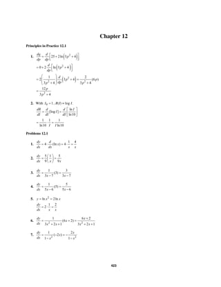 423
Chapter 12
Principles in Practice 12.1
1. ( )2
25 2ln 3 4
dq d
p
dp dp
⎡ ⎤= + +
⎢ ⎥⎣ ⎦
( )2
0 2 ln 3 4
d
p
dp
⎡ ⎤= + +
⎢ ⎥⎣ ⎦
( )2
2 2
1 2
2 3 4 (6 )
3 4 3 4
d
p p
dpp p
⎛ ⎞
= + =⎜ ⎟
⎜ ⎟+ +⎝ ⎠
2
12
3 4
p
p
=
+
2. With 0 1I = , R(I) = log I.
ln
[log ]
ln10
dR d d I
I
dI dI dI
⎡ ⎤
= = ⎢ ⎥
⎣ ⎦
1 1 1
ln10 ln10I I
= ⋅ =
Problems 12.1
1.
1 4
4 (ln ) 4
dy d
x
dx dx x x
= ⋅ = ⋅ =
2.
5 1 5
9 9
dy
dx x x
⎛ ⎞
= =⎜ ⎟
⎝ ⎠
3.
1 3
(3)
3 7 3 7
dy
dx x x
= =
− −
4.
1 5
(5)
5 6 5 6
dy
dx x x
= =
− −
5. 2
ln 2lny x x= =
1 2
2
dy
dx x x
= ⋅ =
6.
2 2
1 6 2
(6 2)
3 2 1 3 2 1
dy x
x
dx x x x x
+
= + =
+ + + +
7.
2 2
1 2
( 2 )
1 1
dy x
x
dx x x
= − = −
− −
 