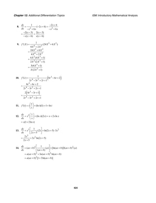 Chapter 12: Additional Differentiation Topics ISM: Introductory Mathematical Analysis
424
8.
2 2
1 2 6
( 2 6)
6 6
dy x
x
dx x x x x
− +
= − + =
− + − +
2( 3) 2( 3)
( 6) ( 6)
x x
x x x x
− − −
= =
− − −
9. 5 2
6 3
5 2
6 3
2 3
3 3
3
3
1
( ) (24 6 )
4 2
24 6
4 2
6 (4 1)
2 (2 1)
3(4 1)
(2 1)
f X X X
X X
X X
X X
X X
X X
X
X X
′ = +
+
+
=
+
+
=
+
+
=
+
10. ( )3
4 2
1
( ) 8 6 2
2 3 2 1
f r r r
r r r
′ = − +
− + +
3
4 2
8 6 2
2 3 2 1
r r
r r r
− +
=
− + +
( )3
4 2
2 4 3 1
2 3 2 1
r r
r r r
− +
=
− + +
11.
1
( ) (ln )(1) 1 lnf t t t t
t
⎛ ⎞
′ = + = +⎜ ⎟
⎝ ⎠
12. 2 1
(ln )(2 ) 2 ln
dy
x x x x x x
dx x
⎛ ⎞
= + = +⎜ ⎟
⎝ ⎠
(1 2ln )x x= +
13. 3 2
3
2
1
(2) ln(2 5) 3
2 5
2
3 ln(2 5)
2 5
dy
x x x
dx x
x
x x
x
⎡ ⎤
= + + ⋅⎢ ⎥+⎣ ⎦
= + +
+
14. 3 2
2 2
2
1
( ) ( ) [ln( )]3( ) ( )
( )
( ) 3 ( ) ln( )
( ) [1 3ln( )]
dy
ax b a ax b ax b a
dx ax b
a ax b a ax b ax b
a ax b ax b
⎡ ⎤
= + + + +⎢ ⎥+⎣ ⎦
= + + + +
= + + +
 