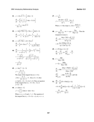 ISM: Introductory Mathematical Analysis Section 12.1
427
41.
1
ln 1 ln( 1)
2
y x x x x= − = −
1 1
ln( 1) (1)
2 1
dy
x x
dx x
⎡ ⎤⎛ ⎞
= + − ⋅⎢ ⎥⎜ ⎟−⎝ ⎠⎣ ⎦
ln 1
2( 1)
x
x
x
= + −
−
42. ( )3 4 1
ln 2 1 3ln ln(2 1)
4
y x x x x= + = + +
1 1 1 3 1
3 (2)
4 2 1 2(2 1)
dy
dx x x x x
= ⋅ + ⋅ = +
+ +
43.
1
24 3ln (4 3ln )y x x= + = +
1
2
1 3 3
(4 3ln )
2 2 4 3ln
dy
x
dx x x x
−
= + ⋅ =
+
44. ( )
1
22
2
1 1
1 1 (2 )
21
dy
x x
dx x x
−⎡ ⎤
= + +⎢ ⎥
⎢ ⎥⎣ ⎦+ +
2 2
1
2 2 2
2
1
1
1 1 1
1
1
x
x x x
x x x x x
x
+
+
+ +
= =
⎛ ⎞+ + + + +⎜ ⎟
⎝ ⎠
=
+
45. 2
ln( 3 3)y x x= − −
2
2 3
3 3
x
y
x x
−
′ =
− −
The slope of the tangent line at x = 4 is
8 3
(4) 5.
16 12 3
y
−
′ = =
− −
Also, if x = 4, then
y = ln(16 − 12 − 3) = ln 1 = 0. Thus an equation
of the tangent line is y – 0 = 5(x – 4), or
y = 5x − 20.
46. y = x[ln(x) – 1]
1
[ln( ) 1](1) lny x x x
x
⎛ ⎞
′ = + − =⎜ ⎟
⎝ ⎠
When x = e, y = 0 and 1y′ = . The equation of
the tangent line is y – 0 = 1(x – e), or y = x – e.
47.
ln
x
y
x
=
( )1
2 2
(ln )(1) ln 1
ln ln
x
x x x
y
x x
− −
′ = =
When x = 3 the slope is
2
(ln3) 1
(3)
ln 3
y
−
′ = .
48.
25
ln( 2)
p
q
=
+
, so
25
ln( 2)
q
r pq
q
= =
+
. Thus the
marginal revenue is
( )1
2
2
ln( 2)(1)
25
ln ( 2)
q
q qdr
dq q
+
+ −
= ⋅
+
2
( 2)ln( 2)
25
( 2)ln ( 2)
q q q
q q
+ + −
= ⋅
+ +
.
49. c = 25 ln(q + 1) + 12
25
1
dc
dq q
=
+
, so
6
25
7q
dc
dq =
= .
50.
500
ln( 20)
c
q
=
+
500
ln( 20)
q
c cq
q
= =
+
( )1
20
2
[ln( 20)](1)
500
[ln( 20)]
q
q qdc
dq q
+
+ −
= ⋅
+
50
70
2
50
ln 70
500 $97.90
(ln 70)q
dc
dq =
−
= ⋅ ≈
51. [25 10ln(2 1)]
dq d
p
dp dp
= + +
1
0 10 [ln(2 1)] 10 [2 1]
2 1
d d
p p
dp p dp
⎛ ⎞
= + + = +⎜ ⎟
+⎝ ⎠
10 20
(2)
2 1 2 1p p
= =
+ +
 