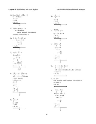 Chapter 1: Applications and More Algebra ISM: Introductory Mathematical Analysis
42
14. 8(x + 1) + 1 < 3(2x) + 1
8x + 9 < 6x + 1
2x < –8
x < –4
(–∞, –4)
–4
15. 2(4 2) 4(2 1)
8 4 8 4
4 4, which is false for all .
x x
x x
x
− > +
− > +
− >
Thus the solution set is ∅.
16. 4 ( 3) 3(3 )
1 9 3
2 8
4
x x
x x
x
x
− + ≤ −
− ≤ −
≤
≤
(−∞, 4]
4
17. 2 3x x+ < −
2 3 2x < −
3 2
2
x
−
<
3 2
– ,
2
⎛ ⎞−
∞⎜ ⎟⎜ ⎟
⎝ ⎠
3 2
2
−
18. 2( 2) 8(3 )x x+ > −
2( 2) 2 2(3 )x x+ > −
x + 2 > 2(3 – x)
x + 2 > 6 – 2x
3x > 4
4
3
x >
4
,
3
⎛ ⎞
∞⎜ ⎟
⎝ ⎠
4
3
19.
5
40
6
x <
5x < 240
x < 48
(–∞, 48)
48
20.
2
6
3
x− >
–x > 9
x < –9
(–∞, –9)
–9
21.
9 1
2 1
4
y
y
+
≤ −
9y + 1 ≤ 8y – 4
y ≤ –5
(–∞, –5]
–5
22.
3 2 1
3 4
12 8 3
12 11
11
12
y
y
y
y
−
≥
− ≥
≥
≥
11
,
12
⎡ ⎞
∞⎟⎢
⎣ ⎠
11
12
23. 3 1 3( 2) 1
3 1 3 7
x x
x x
− + ≤ − − +
− + ≤ − +
1 ≤ 7, which is true for all x. The solution is
–∞ < x < ∞.
(–∞, ∞)
24. 0x ≤ 0
0 ≤ 0, which is true for all x. The solution is
–∞ < x < ∞.
(–∞, ∞)
25.
1 3 7
2 3
3(1 ) 2(3 7)
3 3 6 14
9 17
17
9
t t
t t
t t
t
t
− −
<
− < −
− < −
− < −
>
17
,
9
⎛ ⎞
∞⎜ ⎟
⎝ ⎠
17
9
 