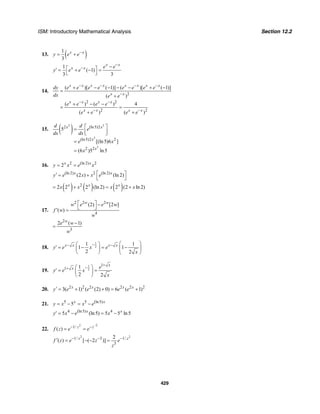 ISM: Introductory Mathematical Analysis Section 12.2
429
13. ( )1
3
x x
y e e−
= +
1
( 1)
3 3
x x
x x e e
y e e
−
− −⎡ ⎤′ = + − =
⎣ ⎦
14.
2
2 2
2 2
( )[ ( 1)] ( )[ ( 1)]
( )
( ) ( ) 4
( ) ( )
x x x x x x x x
x x
x x x x
x x x x
dy e e e e e e e e
dx e e
e e e e
e e e e
− − − −
−
− −
− −
+ − − − − + −
=
+
+ − −
= =
+ +
15. ( )3 3
3
3
2 (ln5)2
(ln5)2 2
2 2
5
[(ln5)6 ]
(6 )5 ln5
x x
x
x
d d
e
dx dx
e x
x
⎡ ⎤=
⎢ ⎥⎣ ⎦
=
=
16. 2 (ln 2) 2
2x x
y x e x= =
(ln 2) 2 (ln 2)
(2 ) (ln 2)x x
y e x x e⎡ ⎤′ = +
⎣ ⎦
( ) ( ) ( )2
2 2 2 (ln 2) 2 (2 ln 2)x x x
x x x x= + = +
17.
2 2 2
4
(2) [2 ]
( )
w w
w e e w
f w
w
⎡ ⎤ −
⎣ ⎦′ =
2
3
2 ( 1)w
e w
w
−
=
18.
1
2
1 1
1 1
2 2
x x x x
y e x e
x
−− − ⎛ ⎞⎛ ⎞
′ = − = −⎜ ⎟⎜ ⎟
⎝ ⎠ ⎝ ⎠
19.
1
2
1
1 1
2 2
x
x e
y e x
x
+
−+ ⎛ ⎞
′ = =⎜ ⎟
⎝ ⎠
20. 2 2 2 2 2 2
3( 1) ( (2) 0) 6 ( 1)x x x x
y e e e e′ = + + = +
21. 5 5 (ln5)
5x x
y x x e= − = −
4 (ln5) 4
5 (ln5) 5 5 ln5x x
y x e x′ = − = −
22.
2 2
1/
( ) z z
f z e e
−
− −
= =
2 2
1/ 3 1/
3
2
( ) [ ( 2 )]z z
f z e z e
z
− − −′ = − − =
 