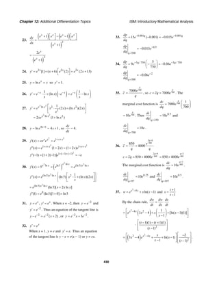 Chapter 12: Additional Differentiation Topics ISM: Introductory Mathematical Analysis
430
23.
( ) ( )
( )
2
1 1
1
x x x x
x
e e e edy
dx
e
⎡ ⎤ ⎡ ⎤+ − −
⎣ ⎦ ⎣ ⎦=
+
( )
2
2
1
x
x
e
e
=
+
24. 2 2 2
[1] ( 6) (2) (2 13)x x x
y e x e e x⎡ ⎤′ = + + = +
⎣ ⎦
25. ln x
y e x= = so 1.y′ =
26. ( )1 1
(ln ) lnx x x
y e x e e x
x x
− − − ⎛ ⎞
′ = ⋅ + − = −⎜ ⎟
⎝ ⎠
27.
2 2
2 2
ln 2 2
2
ln 2
1
(2 ) (ln )(2 )
2 (1 ln )
x x
x x
y e x x x x
x
xe x
⎡ ⎤
′ = ⋅ +⎢ ⎥
⎣ ⎦
= +
28. 4 1
ln 4 1x
y e x+
= = + , so 4.
dy
dx
=
29.
2 2
1
( ) x x x x
f x ee e e + +
= =
2 2
1 1
( ) (1 2 ) (1 2 )x x x x
f x e x x e+ + + +
′ = + = +
2
1 ( 1) ( 1)
( 1) [1 2( 1)]f e e+ − + −
′ − = + − = −
30. ( )
2
2 2ln
ln ln5 (ln5) ln
( ) 5
x x
x x x x
f x e e= = =
2
(ln5) ln 2 1
( ) (ln5) (ln )(2 )x x
f x e x x x
x
⎧ ⎫⎡ ⎤
′ = ⋅ +⎨ ⎬⎢ ⎥
⎣ ⎦⎩ ⎭
2
(ln5) ln
(ln5)[ 2 ln ]x x
e x x x= +
0
(1) (ln5)[1 0] ln5f e′ = + =
31. ,x x
y e y e= ′ = . When x = –2, then 2
y e−
= and
2
y e−
′ = . Thus an equation of the tangent line is
2 2
( 2)y e e x− −
− = + , or 2 2
3 .y e x e− −
= +
32. x
y e′ =
When x = 1, y = e and .y e′ = Thus an equation
of the tangent line is y − e = e(x − 1) or y = ex.
33. 0.001 0.001
15 ( 0.001) 0.015q qdp
e e
dq
− −
= − = −
0.5
500
0.015
q
dp
e
dq
−
=
= −
34. 5 / 750 5 / 7505
9 0.06
750
q qdp
e e
dq
− −⎛ ⎞
= − = −⎜ ⎟
⎝ ⎠
2
300
0.06
q
dp
e
dq
−
=
= −
35.
7007000
q
e
c
q
= , so 7007000
q
c cq e= = . The
marginal cost function is 700
1
7000
700
q
dc
e
dq
⎛ ⎞
= ⎜ ⎟
⎝ ⎠
70010
q
e= . Thus 0.5
350
10
q
dc
e
dq =
= and
700
10
q
dc
e
dq =
= .
36.
2 6
800850
4000
q
e
c
q q
+
= +
2 6 3
800 400850 4000 850 4000
q q
c cq e e
+ +
= = + = +
The marginal cost function is
3
40010
q
dc
e
dq
+
= .
0.25
97
10
q
dc
e
dq =
= and 0.5
197
10
q
dc
e
dq =
= .
37.
3
4
ln( 1)x x
w e x x−
= + − and
1
1
t
x
t
+
=
−
By the chain rule,
dw dw dx
dt dx dt
= ⋅
( )
3
4 2 1
3 4 [ln( 1)(1)]
1
x x
e x x x
x
−⎡ ⎤⎛ ⎞
= − + + −⎢ ⎥⎜ ⎟−⎝ ⎠⎣ ⎦
·
2
( 1)(1) ( 1)(1)
( 1)
t t
t
⎡ ⎤− − +
⎢ ⎥
−⎢ ⎥⎣ ⎦
( )
3
2 4
2
2
3 4 ln( 1)
1 ( 1)
x x x
x e x
x t
−
⎡ ⎤−⎡ ⎤
= − + + − ⎢ ⎥⎢ ⎥−⎣ ⎦ −⎢ ⎥⎣ ⎦
.
 