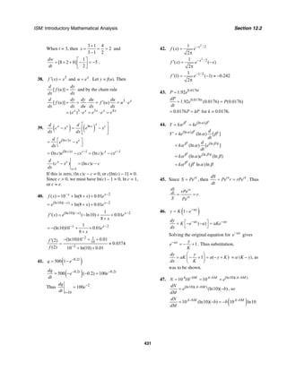 ISM: Introductory Mathematical Analysis Section 12.2
431
When t = 3, then
3 1 4
2
3 1 2
x
+
= = =
−
and
1
[8 2 0] 5
2
dw
dt
⎡ ⎤
= + + − = −⎢ ⎥
⎣ ⎦
.
38. 3
( )f x x′ = and .x
u e= Let y = f(u). Then
[ ( )]
d dy
f u
dx dx
= and by the chain rule
3
3 3 4
[ ( )] ( )
( )
x
x x x x x
d dy dy du du
f u f u u e
dx dx du dx dx
e e e e e
′= = ⋅ = = ⋅
= ⋅ = ⋅ =
39. ( ) ( )ln
x
x c c cd d
c x e x
dx dx
⎡ ⎤
− = −⎢ ⎥
⎣ ⎦
(ln )c x cd
e x
dx
⎡ ⎤= −
⎣ ⎦
(ln ) 1 1
(ln ) (ln )c x c x c
c e cx c c cx− −
= − = −
1
( ) (ln )x c
x
d
c x c c c
dx =
− = −
If this is zero, (ln c)c – c = 0, or c[ln(c) – 1] = 0.
Since c > 0, we must have ln(c) – 1 = 0, ln c = 1,
or c = e.
40. 2
( ) 10 ln(8 ) 0.01x x
f x x e− −
= + + +
(ln10)( ) 2
ln(8 ) 0.01x x
e x e− −
= + + +
(ln10)( ) 21
( ) ( ln10) 0.01
8
x x
f x e e
x
− −
′ = − + +
+
21
(ln10)10 0.01
8
x x
e
x
− −
= − + +
+
2 1
10
2
(ln10)10 0.01(2)
0.0374
(2) 10 ln(10) 0.01
f
f
−
−
− + +′
= ≈
+ +
41. ( )0.2
500 1 t
q e−
= −
( )0.2 0.2
500 ( 0.2) 100t tdq
e e
dt
− −
= − − =
Thus 2
10
100 .
t
dq
e
dt
−
=
=
42.
2
/ 21
( )
2
x
f x e−
=
π
2
/ 21
( ) ( )
2
x
f x e x−′ = −
π
1/ 21
(1) ( 1) 0.242
2
f e−′ = − ≈ −
π
43. 0.0176
1.92 t
P e=
0.0176
1.92 (0.0176) (0.0176)tdP
e P
dt
= =
0.0176P kP= = for k = 0.0176.
44. (ln )t t
Y k keβ α β
α= =
(ln )
(ln )
(ln )
(ln ) [ ]
(ln ) [ ]
(ln ) (ln )
( ln )ln
t
t
t
t
t
t
t
t
d
Y ke
dt
d
k e
dt
k e
k
α β
β β
β β
β
α β
α α
α α β
α β α β
′ =
=
=
=
45. Since rt
S Pe= , then rt rtdS
Pe r rPe
dt
= = . Thus
.
dS rt
dt
rt
rPe
r
S Pe
= =
46. ( )1 ax
y K e−
= −
( )ax axdy
K e a aKe
dx
− −⎡ ⎤= − − =
⎣ ⎦
Solving the original equation for ax
e−
gives
1ax y
e
K
−
= − + . Thus substitution,
1 ( )
dy y
aK a y K
dx K
⎛ ⎞
= − + = − +⎜ ⎟
⎝ ⎠
= a (K – y), as
was to be shown.
47. (ln10)( )
10 10 10A bM A bM A bM
N e− − −
= = =
(ln10)( )
(ln10)( )A bMdN
e b
dM
−
= − , so
( )10 (ln10)( ) 10 ln10A bM A bMdN
b b
dM
− −
= − = −
 