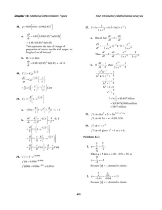 Chapter 12: Additional Differentiation Topics ISM: Introductory Mathematical Analysis
432
48. 0.89 0.01 0.99(0.85)t
p ⎡ ⎤= +
⎣ ⎦
a. 0.89 0.99(0.85) ln(0.85)tdP
dt
⎡ ⎤=
⎣ ⎦
0.8811(0.85) ln(0.85)t
=
This represents the rate of change of
proportion of correct recalls with respect to
length of recall interval.
b. If t = 2, then
2
0.8811(0.85) ln(0.85) 0.10
dp
dt
= ≈ −
49.
( )
0( )
r
V
t
C t C e
−
=
( )
0
r
V
tdC r
C e
dt V
− ⎛ ⎞
= −⎜ ⎟
⎝ ⎠
[ ]( ) ( )
r r
C t C t
V V
⎛ ⎞ ⎛ ⎞
= − = −⎜ ⎟ ⎜ ⎟
⎝ ⎠ ⎝ ⎠
50.
( )( ) 1
r
V
tR
C t e
r
−⎡ ⎤
= −⎢ ⎥
⎣ ⎦
a. 0
(0) 1 [1 1] 0
R R
C e
r r
⎡ ⎤= − = − =
⎣ ⎦
b.
( ) ( )r r
V V
t tdC R r R
e e
dt r V V
− −⎡ ⎤
= =⎢ ⎥
⎣ ⎦
( )1 1
r
V
tR
e
V
−⎡ ⎤⎛ ⎞
= − −⎢ ⎥⎜ ⎟
⎢ ⎥⎝ ⎠⎣ ⎦
( )1 1
r
V
tR r R
e
V R r
−⎡ ⎤⎛ ⎞
= − ⋅ −⎢ ⎥⎜ ⎟
⎢ ⎥⎝ ⎠⎣ ⎦
1 ( ) ( )
R r R r
C t C t
V R V V
⎡ ⎤
= − = −⎢ ⎥
⎣ ⎦
51. 0.008
( ) 1 t
f t e−
= −
0.008
( ) 0.008 t
f t e−
′ =
0.8
(100) 0.008 0.0036f e−
′ = ≈
52.
5
ln ln5 ln(3 )
3
I
I
S e
e
−
−
= = − +
+
a. Recall that 1 .
dC dS
dI dI
= −
1
( )( 1)
3 3
I
I
I I
dS e
e
dI e e
−
−
− −
= − − =
+ +
Thus
3
1 1 .
3 3
I
I I
dC dS e
dI dI e e
−
− −
= − = − =
+ +
b. If
1
,
8
dS
dI
= then
1
.
83
I
I
e
e
−
−
=
+
( ) 1
8( )(3 )
1 1
83 1
3 1 8
7
3
7
ln $0.847 billion
3
$(0.847)(1000) million
$847 million
I I
I I
I
I
I
e e
e e
e
e
e
I
−
−
=
+
=
+
+ =
=
= ≈
=
=
53.
3 2
2 2 3
( ) (6 2 3) x x x
f x x x e + −
′ = + −
( ) 0f x′ = for x ≈ −0.89, 0.56
54. ( ) 1 x
f x e−′ = −
( ) 0f x′ = gives 1x
e = or x = 0.
Problems 12.3
1.
2
p p
q q
dp
dq
η = =
−
.
When q = 5 then p = 40 – 2(5) = 30, so
30
5
3
2
η = = −
−
Because 1η > , demand is elastic.
2.
6
100
1.5
0.04 0.04
p
q
η = = = −
− −
Because 1,η > demand is elastic.
 