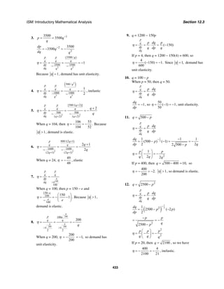 ISM: Introductory Mathematical Analysis Section 12.3
433
3. 13500
3500p q
q
−
= =
2
2
3500
3500
dp
q
dq q
−
= − = −
2 2
(3500/ )
3500 3500
1
p p q
q q q
dp
dq q q
η = = = = −
− −
Because 1η = , demand has unit elasticity.
4.
( )2
3 3
500/
1000 1000
1
2
qp p
q q q
dp
dq q q
−
= = = = −
−
η , inelastic
5.
2 2
[500/( 2)]
500 500
( 2) ( 2)
2
p p q
q q q
dp
dq q q
q
q
η
+
+ +
+
= = = = −
− −
When q = 104, then
106 53
104 52
η = − = − . Because
1η > , demand is elastic.
6.
2 2
800/(2 1)
1600 1600
(2 1) (2 1)
2 1
2
p q
q q
q q
q
q
η
+
+ +
+
= = = −
− −
When q = 24, η
49
48
= − , elastic
7.
100
100
q
p p
q q
dp
edq
η
−
= =
When q = 100, then p = 150 – e and
150
100
100
150
1
e
e e
η
−
⎛ ⎞
= = − −⎜ ⎟
− ⎝ ⎠
. Because 1η > ,
demand is elastic.
8.
200
200 200
100
2 2
200
q
q q
p e
q q
e e
q
η
−
− −
− −
= = = −
When q = 200, η
200
200
= − 1,= − so demand has
unit elasticity.
9. q = 1200 − 150p
( 150)
p
q
dp
dq
p dq p
q dp q
η = = ⋅ = −
If p = 4, then q = 1200 − 150(4) = 600, so
4
( 150) 1.
600
η = − = − Since 1,η = demand has
unit elasticity.
10. q = 100 – p
When p = 50, then q = 50.
p
q
dp
dq
p dq
q dp
η = = ⋅
1
dq
dp
= − , so
50
( 1) 1
50
η = − = − , unit elasticity.
11. 500q p= −
p
q
dp
dq
p dq
q dp
η = = ⋅
1
2
1 1 1
(500 ) ( 1)
2 22 500
dq
p
dp qp
− −
= − − = = −
−
2
1
2 2
p p
q q q
η
⎛ ⎞
= − = −⎜ ⎟
⎝ ⎠
If p = 400, then 500 400 10,q = − = so
400
2.
200
= − = −η 1>η , so demand is elastic.
12. 2
2500q p= −
p
q
dp
dq
p dq
q dp
η = = ⋅
( )
1
221
2500 ( 2 )
2
dq
p p
dp
−
= − −
2
2500
p p
qp
−
= = −
−
2
2
p p p
q q q
η
⎛ ⎞
= − = −⎜ ⎟
⎝ ⎠
If p = 20, then 2100q = , so we have
400 4
2100 21
η = − = − , inelastic.
 