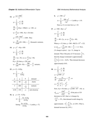 Chapter 12: Additional Differentiation Topics ISM: Introductory Mathematical Analysis
434
13.
2
( 100)
2
p
q
−
=
p
q
dp
dq
p dq
q dp
η = = ⋅
1
(2)( 100)(1) 100
2
dq
p p
dp
= − = − , so
( 100)
p
p
q
η = − . If p = 20, then
2
(20 100)
3200
2
q
−
= = . Thus
20 1
(20 100)
3200 2
η = − = − . Demand is inelastic.
14. 2
50 850q p p= − +
p
q
dp
dq
p dq
q dp
η = = ⋅
2 50,
dq
p
dp
= − so (2 50).
p
p
q
η = −
If p = 20, then q = 250, and
20 200 4
(40 50) ,
250 250 5
η = − = − = − inelastic.
15. p = 13 – 0.05q
0.05
p
q
dp
dq
p
q
η = = −
p q η demand
10 60 10
3
− elastic
3 200 3
10
− inelastic
6.50 130 −1 unit elasticity
16. a. p = 36 − 0.25q
36 0.25
0.25
p
q
dp
dq
q
q
−
= =
−
η
Setting
36 0.25
1 yields 72.
0.25
q
q
q
−
= − =
−
b. 2
300p q= −
2
2
300
1 yields 10.
2
p
q
dp
dq
q
q
q
−
= = = − = ±
−
η
Since q > 0, we must have q = 10.
17. 2
500 40q p p= − +
p
q
dp
dq
p dq
q dp
η = = ⋅
40 2
dq
p
dp
= − + , so (2 40).
p
p
q
η = −
When p = 15, then 2
500 40(15) 15 125,q = − + =
so 15
15 6
(30 40) 1.2.
125 5p
η =
= − = − = − Now,
(% change in price) · ( ) %η = change in
demand. Thus if the price of 15 increases
1
%
2
,
then the change in demand is approximately
1
% ( 1.2) 0.6%.
2
⎛ ⎞
− = −⎜ ⎟
⎝ ⎠
Thus demand decreases
approximately 0.6%.
18.
p
q
dp
dq
p dq
q dp
η = = ⋅
2
2500q p= −
2
2500
dq p p
dp qp
− −
= =
−
, so
2
2
p p p
q q q
η
⎛ ⎞−
= = −⎜ ⎟
⎝ ⎠
.
Now, if p = 30, then 2
2500 30 40,q = − = so
2
30 2
(30) 9
16(40)p
η =
= − = − . If the price of 30
decreases to 28.5, that is, it changes by
1.5
5%,
30
−
= − then demand would change by
approximately
9
5 %,
16
⎛ ⎞
− −⎜ ⎟
⎝ ⎠
or 2.8%. (That is,
demand increases by 2.8%.)
 