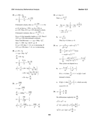 ISM: Introductory Mathematical Analysis Section 12.3
435
19. p = 500 – 2q
500 2
250
2
p q
q q
dp
dq
q
q
η
−
−
= = =
−
If demand is elastic, then
250
1.
q
q
η
−
= < − For
q > 0, we have q – 250 < –q, 2q < 250, so
q < 125. Thus, if 0 < q < 125, demand is elastic.
If demand is inelastic, then
250
1.
q
q
η
−
= > −
For q > 0, the inequality implies q > 125. Thus if
125 < q < 250, then demand is inelastic.
Since Total Revenue 2
500 2r pq q q= = = − ,
then 500 4 4(125 ).r q q′ = − = − If
0 < q < 125, then 0,r′ > so r is increasing. If
125 < q < 250, then 0,r′ < so r is decreasing.
20. p = 50 − 3q
2
50 3r pq q q= = −
50 6
dr
q
dq
= −
50 3
3 50
3 3
p q
q q
dp
dq
q
q
η
−
−
= = =
−
1 3
1 (50 3 ) 1
3 50
3 50 3
(50 3 )
3 50
50 6
q
p q
q
q q
q
q
dr
q
dq
η
⎛ ⎞ ⎛ ⎞
+ = − +⎜ ⎟ ⎜ ⎟
−⎝ ⎠ ⎝ ⎠
⎛ ⎞− +
= − ⎜ ⎟
−⎝ ⎠
= − =
21.
2
1000
p
q
=
1000
r pq
q
= =
2
2
1000
1000
dr
q
dq q
−
= − = −
3
3
1000
2000
1
2
p
q q
dp
dq q
η = = = −
−
2 2
1 1000 1000
1 (1 2)
dr
p
dqq qη
⎛ ⎞
+ = − = − =⎜ ⎟
⎝ ⎠
22. p = mq + b
Note:
p b
q
m
−
=
a.
( )/
lim lim lim
p p
q p b m
dpp b p b p b
dq
m
η
− − −
−
→ → →
= =
lim
p b
p
p b−
→
= = −∞
−
b.
p
p b
η =
−
Thus if p = 0, then 0.η =
23. a. 2 1/ 2
2
( )
a
p a b cq
b cq
−
= = +
+
2 3/ 2
2 3/ 2
1
( ) (2 )
2
( )
dp
a b cq cq
dq
acq b cq
−
−
= − +
= − +
2 1/ 2 2
2 2 3/ 2 2
( )
( )
p
q
dp
dq
a b cq b cq
acq b cq cq
−
−
+ +
= = = −
− +
η
Thus η does not depend on a.
b.
2
2 2
1
b cq b
cq cq
⎛ ⎞+
= − = − +⎜ ⎟⎜ ⎟
⎝ ⎠
η
If b, c > 0, then
2
1 1
b
cq
+ > so |η| > 1 and
demand is elastic.
c. If |η| = 1, then
2
1 1,
b
cq
+ = which can only
occur if b = 0.
24.
p
q
dp
dq
p dq
q dp
η = = ⋅
We differentiate implicitly for
dq
dp
.
2 2
(1 )q p p+ =
( )2 2
2(1 )(1) 1 2 1
dq
q p p q
dp
⎛ ⎞
⋅ + + + =⎜ ⎟
⎝ ⎠
2 2
2 (1 ) 2 (1 ) 1
dq
q p q p
dp
+ + + =
 