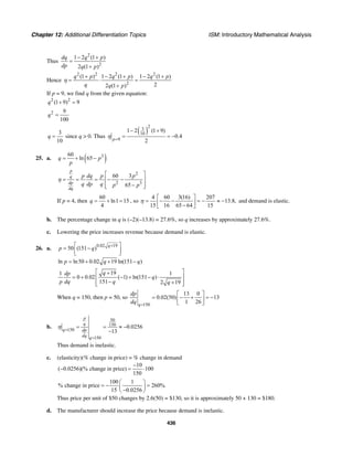 Chapter 12: Additional Differentiation Topics ISM: Introductory Mathematical Analysis
436
Thus
2
2
1 2 (1 )
2 (1 )
dq q p
dp q p
− +
=
+
Hence
2 2 2 2
2
(1 ) 1 2 (1 ) 1 2 (1 )
22 (1 )
q p q p q p
q q p
η
+ − + − +
= ⋅ =
+
If p = 9, we find q from the given equation:
2 2
(1 9) 9q + =
2 9
100
q =
3
10
q = since q > 0. Thus
( )
2
3
10
9
1 2 (1 9)
0.4
2p
η =
− +
= = −
25. a. ( )360
ln 65q p
p
= + −
2
2 3
60 3
65
p
q
dp
dq
p dq p p
q dp q p p
η
⎡ ⎤
= = = − −⎢ ⎥
−⎢ ⎥⎣ ⎦
If p = 4, then
60
ln1 15
4
q = + = , so
4 60 3(16) 207
13.8,
15 16 65 64 15
η
⎡ ⎤
= − − = − ≈ −⎢ ⎥−⎣ ⎦
and demand is elastic.
b. The percentage change in q is (–2)(–13.8) = 27.6%, so q increases by approximately 27.6%.
c. Lowering the price increases revenue because demand is elastic.
26. a.
0.02 19
50 (151 )
q
p q
+⎡ ⎤= −⎢ ⎥⎣ ⎦
ln ln50 0.02 19 ln(151 )p q q= + + −
191 1
0 0.02 ( 1) ln(151 )
151 2 19
qdp
q
p dq q q
⎡ ⎤+
= + − + − ⋅⎢ ⎥
− +⎢ ⎥⎣ ⎦
When q = 150, then p = 50, so
150
13 0
0.02(50) 13
1 26q
dp
dq =
⎡ ⎤
= − + = −⎢ ⎥
⎣ ⎦
b.
50
150
150
150
0.0256
13
p
q
q dp
dq q
η =
=
= = ≈ −
−
Thus demand is inelastic.
c. (elasticity)(% change in price) = % change in demand
10
( 0.0256)(% change in price) 100
150
−
− = ⋅
100 1
% change in price 260%
15 0.0256
⎛ ⎞
= − =⎜ ⎟−⎝ ⎠
Thus price per unit of $50 changes by 2.6(50) = $130, so it is approximately 50 + 130 = $180.
d. The manufacturer should increase the price because demand is inelastic.
 
