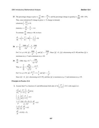 ISM: Introductory Mathematical Analysis Section 12.4
437
27. The percentage change in price is
5 25
100 %
80 4
−
⋅ = − and the percentage change in quantity is
50
100 10%.
500
⋅ =
Thus, since (elasticity)(% change in price) ≈ % change in demand,
(elasticity)
25
10.
4
⎛ ⎞
− ≈⎜ ⎟
⎝ ⎠
elasticity
40 8
1.6
25 5
≈ − = − = −
To estimate
dr
dq
when p = 80, we have
8
5
1 1
1 80 1 30.
dr
p
dq η
⎛ ⎞⎛ ⎞
⎜ ⎟= + = + =⎜ ⎟
⎜ ⎟−⎝ ⎠ ⎝ ⎠
28.
2
2 2
2000 1 1000
22
p
q
dp
dq
q
q q
−
= = = −
−
η
For 5 ≤ q ≤ 40,
2
1000 1
2q
= −η and
3
2000
q
′ = −η . Since 0η ′ < , η is decreasing on [5, 40] and thus η is
maximum at q = 5 and a minimum at q = 40.
29. 2
2
200
200( 1)( 5)
( 5)
dp
q
dq q
− −
= − + =
+
Thus
2
200
( 5)
200
( 5)
5
p
q q q
dp
dq q
q
q
η
+
+
+
= = = −
−
.
For 5 ≤ q ≤ 95,
5 5
1
q
q q
η
+
= = + and
2
5
q
η ′ = − .
Since 0,η ′ < η is decreasing on [5, 95], and thus η is maximum at q = 5 and minimum at q = 95.
Principles in Practice 12.4
1. Assume that P is a function of t and differentiate both sides of ln 0.5
1
P
t
P
⎛ ⎞
=⎜ ⎟−⎝ ⎠
with respect to t.
ln [0.5 ]
1
d P d
t
dt P dt
⎡ ⎤⎛ ⎞
=⎢ ⎥⎜ ⎟−⎝ ⎠⎣ ⎦
1
1
0.5
1P
P
d P
dt P
−
⎛ ⎞ ⎡ ⎤⎜ ⎟ =⎢ ⎥⎜ ⎟ −⎣ ⎦⎝ ⎠
2
1 (1)(1 ) ( 1)
0.5
(1 )
P P P dP
P dtP
− − − −
⋅ ⋅ =
−
1
0.5
(1 )
P P dP
P P dt
− +
⋅ =
−
0.5 (1 )
dP
P P
dt
= −
 