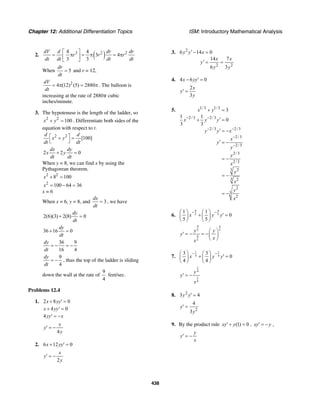 Chapter 12: Additional Differentiation Topics ISM: Introductory Mathematical Analysis
438
2. ( )3 2 24 4
3 4
3 3
dV d dr dr
r r r
dt dt dt dt
⎡ ⎤
= π = π = π⎢ ⎥
⎣ ⎦
When 5
dr
dt
= and r = 12,
2
4 (12) (5) 2880
dV
dt
= π = π . The balloon is
increasing at the rate of 2880π cubic
inches/minute.
3. The hypotenuse is the length of the ladder, so
2 2
100x y+ = . Differentiate both sides of the
equation with respect to t.
2 2
[100]
d d
x y
dt dt
⎡ ⎤+ =
⎣ ⎦
2 2 0
dx dy
x y
dt dt
+ =
When y = 8, we can find x by using the
Pythagorean theorem.
2 2
8 100x + =
2
100 64 36x = − =
x = 6
When x = 6, y = 8, and 3
dx
dt
= , we have
2(6)(3) 2(8) 0
dy
dt
+ =
36 16 0
dy
dt
+ =
36 9
16 4
dy
dt
= − = −
9
4
dy
dt
= − , thus the top of the ladder is sliding
down the wall at the rate of
9
4
feet/sec.
Problems 12.4
1. 2 8 0x yy+ ′ =
4 0x yy+ ′ =
4yy x′ = −
4
x
y
y
′ = −
2. 6 12 0x yy+ ′ =
2
x
y
y
′ = −
3. 2
2 2
6 14 0
14 7
6 3
y y x
x x
y
y y
′− =
′ = =
4. 4 6 0x yy− ′ =
2
3
x
y
y
′ =
5. 1/3 1/3
2/3 2/3
2/3 2/3
2/3
2/3
2/3
2/3
23
3 2
2
3
2
3
1 1
0
3 3
x y
x y y
y y x
x
y
y
y
x
y
x
y
x
− −
− −
−
−
+ =
′+ =
′ = −
′ = −
= −
= −
= −
6.
4 4
5 5
1 1
0
5 5
x y y
− −⎛ ⎞ ⎛ ⎞
+ ′ =⎜ ⎟ ⎜ ⎟
⎝ ⎠ ⎝ ⎠
4 4
5 5
4
5
y y
y
xx
⎛ ⎞
′ = − = −⎜ ⎟
⎝ ⎠
7.
1 1
4 4
3 3
0
4 4
x y y
− −⎛ ⎞ ⎛ ⎞
+ ′ =⎜ ⎟ ⎜ ⎟
⎝ ⎠ ⎝ ⎠
1
4
1
4
y
y
x
′ = −
8. 2
3 4y y′ =
2
4
3
y
y
′ =
9. By the product rule (1) 0xy y′+ = , xy y′ = − ,
y
y
x
′ = −
 
