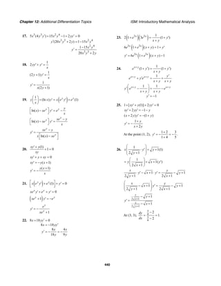 Chapter 12: Additional Differentiation Topics ISM: Introductory Mathematical Analysis
440
17. 3 3 2 4
3 3 2 4
2 4
3 3
5 (4 ) 15 1 2 0
(20 2 ) 1 15
1 15
20 2
x y y x y yy
y x y y x y
x y
y
x y y
′ ′+ − + =
′ + = −
−
′ =
+
18.
1
2yy y
x
′+ ′ =
1
(2 1)y y
x
+ ′ =
1
(2 1)
y
x y
′ =
+
19. ( )1
(ln ) (1)y y
y x y x e y e
x
⎛ ⎞
+ ′ = ′ +⎜ ⎟
⎝ ⎠
ln( ) y y y
x xe y e
x
⎡ ⎤− ′ = −
⎣ ⎦
ln( )
y
y xe y
x xe y
x
−⎡ ⎤− ′ =
⎣ ⎦
ln( )
y
y
xe y
y
x x xe
−
′ =
⎡ ⎤−
⎣ ⎦
20.
(1)
1 0
xy y
xy
′+
+ =
0xy y xy′+ + =
( 1)xy y x′ = − +
( 1)y x
y
x
+
′ = −
21. ( ) (1) 0y y
x e y e y⎡ ⎤′ + + ′ =
⎢ ⎥⎣ ⎦
0y y
xe y e y′+ + ′ =
( )1y y
xe y e+ ′ = −
1
y
y
e
y
xe
′ = −
+
22. 8 18 0
8 18
8 4
18 9
x yy
x yy
x x
y
y y
′+ =
′= −
′ = − = −
23. ( )( )3 3 1
2 1 3 (1 )x x
e e y
x y
+ = + ′
+
( )3 3
6 1 ( ) 1x x
e e x y y+ + = + ′
( )3 3
6 1 ( ) 1x x
y e e x y′ = + + −
24.
1
(1 ) (1 )
1
1 1
1
x y
x y x y
x y x y
e y y
x y
y
e y e
x y x y
y e e
x y x y
y
+
+ +
+ +
′ ′+ = +
+
′
′+ = +
+ +
⎛ ⎞
′ − = −⎜ ⎟
+ +⎝ ⎠
′ = −
25. 1 [ (1)] 2 0xy y yy+ ′+ + ′ =
2 1xy yy y′+ ′ = − −
( 2 ) (1 )x y y y+ ′ = − +
1
2
y
y
x y
+
′ = −
+
At the point (1, 2),
1 2 3
.
1 4 5
y
+
′ = − = −
+
26.
1
1(1)
2 1
x y y
y
⎛ ⎞
⋅ ′ + +⎜ ⎟
⎜ ⎟+⎝ ⎠
1
1( )
2 1
y x y
x
⎛ ⎞
= + + ′⎜ ⎟
+⎝ ⎠
1 1
2 1 2 1
x y
y x y y
y x
⋅ ′− + ⋅ ′ = − +
+ +
1 1
2 1 2 1
x y
x y y
y x
⎛ ⎞
− + ′ = − +⎜ ⎟
⎜ ⎟+ +⎝ ⎠
2 1
2 1
1
1
y
x
x
y
y
y
x
+
+
− +
′ =
− +
At (3, 3),
3
4
3
4
2
1.
2
dy
dx
−
= =
−
 