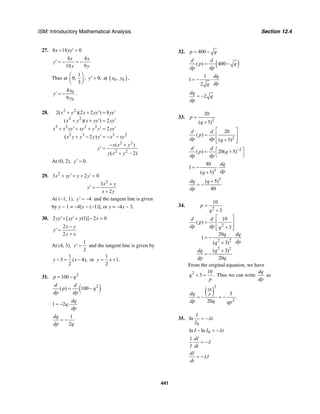 ISM: Introductory Mathematical Analysis Section 12.4
441
27. 8 18 0x yy+ ′ =
4
18 9
x x
y
y y
8
′ = − = −
Thus at
1
0,
3
⎛ ⎞
⎜ ⎟
⎝ ⎠
, 0;y′ = at ( )0 0,x y ,
0
0
4
9
x
y
y
′ = − .
28. 2 2
2 2
3 2 2 3
2 3 3 2
2 2
2 2
2( )(2 2 ) 8
( )( ) 2
2
( 2 )
( )
( 2)
x y x yy yy
x y x yy yy
x x yy xy y y yy
x y y y y x xy
x x y
y
y x y
′ ′+ + =
′ ′+ + =
′ ′ ′+ + + =
′+ − = − −
− +
′ =
+ −
At (0, 2), 0.y′ =
29. 2
2
3 2 0
3
2
x xy y y
x y
y
x y
′ ′+ + + =
+
′ = −
+
At (−1, 1), 4y′ = − and the tangent line is given
by y − 1 = −4[x − (−1)], or y = −4x − 3.
30. 2 [ (1)] 2 0yy xy y x′+ ′+ − =
2
2
x y
y
y x
−
′ =
+
At (4, 3),
1
2
y′ = and the tangent line is given by
1
3 ( 4),
2
y x− = − or
1
1.
2
y x= +
31. 2
100p q= −
( )2
( ) 100
d d
p q
dp dp
= −
1 2
dq
q
dp
= − ⋅
1
2
dq
dp q
= −
32. 400p q= −
( )( ) 400
d d
p q
dp dp
= −
1
1
2
dq
dpq
= − ⋅
2
dq
q
dp
= −
33.
2
20
( 5)
p
q
=
+
2
20
( )
( 5)
d d
p
dp dp q
⎡ ⎤
= ⎢ ⎥
+⎢ ⎥⎣ ⎦
2
( ) 20( 5)
d d
p q
dp dp
−⎡ ⎤= +
⎣ ⎦
3
40
1
( 5)
dq
dpq
= − ⋅
+
3
( 5)
40
dq q
dp
+
= −
34.
2
2
2 2
2 2
10
3
10
( )
3
20
1
( 3)
( 3)
20
p
q
d d
p
dp dp q
q dq
dpq
dq q
dp q
=
+
⎡ ⎤
= ⎢ ⎥
+⎢ ⎥⎣ ⎦
= − ⋅
+
+
= −
From the original equation, we have
2 10
3 .q
p
+ = Thus we can write
dq
dp
as
( )
2
10
2
5
.
20
pdq
dp q qp
= − = −
35.
0
ln
I
t
I
λ= −
0ln lnI I tλ− = −
1 dI
I dt
λ= −
dI
I
dt
λ= −
 