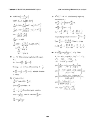 Chapter 12: Additional Differentiation Topics ISM: Introductory Mathematical Analysis
442
36.
11
1.5 log
2.5 10
E
M
⎛ ⎞
= ⎜ ⎟
×⎝ ⎠
( )11
1.5 log log 2.5 10M E= − ×
( )11
(1.5 ) log log 2.5 10
d d
M E
dM dM
⎡ ⎤= − ×
⎢ ⎥⎣ ⎦
( )11ln
(1.5 ) log 2.5 10
ln10
d d E
M
dM dM
⎡ ⎤
= − ×⎢ ⎥
⎣ ⎦
1 1
1.5
ln10
dE
E dM
⎛ ⎞
= ⋅⎜ ⎟
⎝ ⎠
1.5 ln10
dE
E
dM
=
11ln
(1.5 ) log(2.5 10 )
ln10
1 1
1.5
ln10
1
1.5 ln10
d d E
M
dE dE
dM
dE E
dM
dE E
⎡ ⎤
= − ×⎢ ⎥
⎣ ⎦
= ⋅
=
37. .v f λ= Differentiating implicitly with respect
to λ:
0 (1) ,
df
f
d
λ
λ
= + .
df f
dλ λ
= −
Solving v = fλ for f and differentiating:
v
f
λ
= ,
so
2 2
,
df v f f
d
λ
λ λλ λ
= − = − = − which is the same
as before.
38. (P + a)(v + b) = k
[( )( )] ( )
d d
P a v b k
dP dP
+ + =
( ) ( )(1) 0
dv
P a v b
dP
+ + + =
dv v b
dP P a
+
= −
+
. From the original equation,
( )
k
v b
P a
+ =
+
. Thus we can write
dv
dP
as
2
( )
dv k
dP P a
= −
+
.
39. 2 21
.
4
S I SI I+ = + Differentiating implicitly
with respect to I:
1
2 (1) 1,
2
dS dS
S I S I
dI dI
⎡ ⎤
+ = + +⎢ ⎥
⎣ ⎦
2 1 ,
2
dS dS I
S I S
dI dI
− = + −
2 2
(2 ) ,
2
dS S I
S I
dI
+ −
− =
2 2
2(2 )
dS S I
dI S I
+ −
=
−
.
Marginal propensity to consume 1 .
dC dS
dI dI
= = −
Thus
2 2
1
2(2 )
dC S I
dI S I
+ −
= −
−
. When I = 16 and
S = 12,
24 2 16 10 6 3
1 1 .
2(24 16) 16 16 8
dC
dI
+ −
= − = − = =
−
40. 1 2
( ) 1
ln .
1 ( ) 1 ( )
f t
C C t
f t f t
σ+ = +
− −
Thus
1
1 2ln ( ) ln[1 ( )] [1 ( )] ,f t f t f t C C tσ −
− − + − = +
22
( ) ( ) ( )
( ) 1 ( ) [1 ( )]
f t f t f t
C
f t f t f t
σ′ ′ ′
+ + =
− −
22
1 1
( )
( ) 1 ( ) [1 ( )]
f t C
f t f t f t
σ⎡ ⎤
′ + + =⎢ ⎥
− −⎢ ⎥⎣ ⎦
2
22
[1 ( )] ( )[1 ( )] ( )
( )
( )[1 ( )]
f t f t f t f t
f t C
f t f t
σ⎡ ⎤− + − +
′ =⎢ ⎥
−⎢ ⎥⎣ ⎦
22
[1 ( )][1 ( ) ( )] ( )
( )
( )[1 ( )]
f t f t f t f t
f t C
f t f t
σ⎡ ⎤− − + +
′ =⎢ ⎥
−⎢ ⎥⎣ ⎦
22
[1 ( )] ( )
( )
( )[1 ( )]
f t f t
f t C
f t f t
σ⎡ ⎤− +
′ =⎢ ⎥
−⎢ ⎥⎣ ⎦
Thus
2
2 ( )[1 ( )]
( )
( ) [1 ( )]
C f t f t
f t
f t f tσ
−
′ =
+ −
 