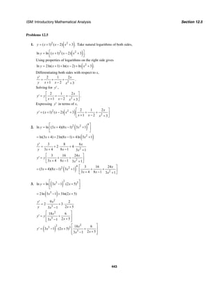 ISM: Introductory Mathematical Analysis Section 12.5
443
Problems 12.5
1. ( )2 2
( 1) ( 2) 3 .y x x x= + − + Take natural logarithms of both sides,
( )2 2
ln ln ( 1) ( 2) 3 .y x x x⎡ ⎤= + − +
⎢ ⎥⎣ ⎦
Using properties of logarithms on the right side gives
( )2
ln 2ln( 1) ln( 2) ln 3 .y x x x= + + − + +
Differentiating both sides with respect to x,
2
2 1 2
1 2 3
y x
y x x x
′
= + +
+ − +
.
Solving for y′ ,
2
2 1 2
1 2 3
x
y y
x x x
⎡ ⎤
′ = + +⎢ ⎥+ − +⎣ ⎦
.
Expressing y′ in terms of x,
( )2 2
2
2 1 2
( 1) ( 2) 3
1 2 3
x
y x x x
x x x
⎡ ⎤
′ = + − + + +⎢ ⎥+ − +⎣ ⎦
2. ( )
4
2 2
ln ln (3 4)(8 1) 3 1y x x x
⎡ ⎤
= + − +⎢ ⎥
⎣ ⎦
( )2
ln(3 4) 2ln(8 1) 4ln 3 1x x x= + + − + +
2
3 8 6
2 4
3 4 8 1 3 1
y x
y x x x
′
= + ⋅ + ⋅
+ − +
2
3 16 24
3 4 8 1 3 1
x
y y
x x x
⎡ ⎤
′ = + +⎢ ⎥+ − +⎣ ⎦
( )
4
2 2
(3 4)(8 1) 3 1x x x= + − +
2
3 16 24
3 4 8 1 3 1
x
x x x
⎡ ⎤
+ +⎢ ⎥+ − +⎣ ⎦
3. ( )
2
3 3
ln ln 3 1 (2 5)y x x
⎡ ⎤
= − +⎢ ⎥
⎣ ⎦
( )3
2ln 3 1 3ln(2 5)x x= − + +
2
3
9 2
2 3
2 53 1
y x
y xx
′
= ⋅ + ⋅
+−
2
3
18 6
2 53 1
x
y y
xx
⎡ ⎤
′ = +⎢ ⎥
+−⎢ ⎥⎣ ⎦
( )
22
3 3
3
18 6
3 1 (2 5)
2 53 1
x
y x x
xx
⎡ ⎤
′ = − + +⎢ ⎥
+−⎢ ⎥⎣ ⎦
 