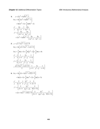 Chapter 12: Additional Differentiation Topics ISM: Introductory Mathematical Analysis
444
4. 2 2
2 2
2 2
(2 1) 8 1
ln ln (2 1) 8 1
1
ln(2 1) ln(8 1)
2
y x x
y x x
x x
= + −
⎡ ⎤= + −⎢ ⎥⎣ ⎦
= + + −
2 2
2 2
2 2
2 2
4 1 16
22 1 8 1
4 8
2 1 8 1
4 8
(2 1) 8 1
2 1 8 1
y x x
y x x
x x
y y
x x
x x
x x
x x
′
= + ⋅
+ −
⎡ ⎤
′ = +⎢ ⎥
+ −⎣ ⎦
⎡ ⎤
= + − +⎢ ⎥
+ −⎣ ⎦
5. 2
1 2 4y x x x= + − +
2
ln ln 1 2 4y x x x⎛ ⎞= + − +⎜ ⎟
⎝ ⎠
( )21 1 1
ln ln( 1) ln 2 ln( 4)
2 2 2
y x x x= + + − + +
2
1 1 2 1
2 1 42
y x
y x xx
⎡ ⎤′
= + +⎢ ⎥+ +−⎣ ⎦
2
1 2 1
2 1 42
y x
y
x xx
⎡ ⎤
′ = + +⎢ ⎥+ +−⎣ ⎦
2
1 2 4
2
x x x+ − +
=
2
1 2 1
1 42
x
x xx
⎡ ⎤
+ +⎢ ⎥+ +−⎣ ⎦
6. 3 3
3
ln ln (2 1) 2 2 5
1 1
ln(2 1) ln( 2) ln(2 5)
2 3
y x x x
x x x
⎡ ⎤= + + +
⎢ ⎥⎣ ⎦
= + + + + +
2
3
2
3
2
3 3
3
2 1 3 1 2
2 1 2 3 2 52
2 3 2
2 1 3(2 5)2( 2)
2 3 2
(2 1) 2 2 5
2 1 3(2 5)2( 2)
y x
y x xx
x
y y
x xx
x
x x x
x xx
′
= + ⋅ + ⋅
+ ++
⎡ ⎤
′ = + +⎢ ⎥
+ ++⎢ ⎥⎣ ⎦
⎡ ⎤
= + + + + +⎢ ⎥
+ ++⎢ ⎥⎣ ⎦
 