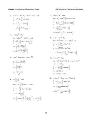 Chapter 12: Additional Differentiation Topics ISM: Introductory Mathematical Analysis
446
13.
2
1
,x
y x +
= thus
2
1 2
ln ln ( 1)ln .x
y x x x+
= = +
2
2
2
2
1
1
( 1) (ln )(2 )
1
2 ln
1
2 lnx
y
x x x
y x
x
y y x x
x
x
x x x
x
+
′
= + ⋅ +
⎛ ⎞+
′ = +⎜ ⎟
⎜ ⎟
⎝ ⎠
⎛ ⎞+
= +⎜ ⎟
⎜ ⎟
⎝ ⎠
14. (2 ) .x
y x= Thus
ln ln(2 ) [ln 2 ln ].x
y x x x= = +
1 1
[ln 2 ln ]
2
y
x x
y x x
′ ⎡ ⎤
= + + ⋅⎢ ⎥
⎣ ⎦
1 ln(2 )
2
x
y y
x x
⎡ ⎤
′ = +⎢ ⎥
⎣ ⎦
2 ln(2 )
(2 )
2
x x
y x
x
⎡ ⎤+
′ = ⎢ ⎥
⎣ ⎦
15.
1
.xy x= Thus
1 ln
ln ln .
x
y x
x x
= =
( )1
2
(ln )(1)x
x xy
y x
−′
=
2
1 ln x
y y
x
⎡ ⎤−
′ = ⎢ ⎥
⎣ ⎦
1
2
(1 ln )xx x
y
x
−
′ =
16.
2
3
.
x
y
x
⎛ ⎞
= ⎜ ⎟
⎝ ⎠
Thus
2
3
ln ln [ln3 2ln ].y x x x
x
⎛ ⎞
= = −⎜ ⎟
⎝ ⎠
2
2
(ln3 2ln )(1)
3
2 ln
y
x x
y x
x
′ ⎛ ⎞
= − + −⎜ ⎟
⎝ ⎠
⎛ ⎞
= − + ⎜ ⎟
⎝ ⎠
2 2 2
3 3 3
2 ln 2 ln
x
y y
x x x
⎡ ⎤ ⎡ ⎤⎛ ⎞ ⎛ ⎞ ⎛ ⎞
′ = − + = − +⎢ ⎥ ⎢ ⎥⎜ ⎟ ⎜ ⎟ ⎜ ⎟
⎝ ⎠ ⎝ ⎠ ⎝ ⎠⎣ ⎦ ⎣ ⎦
17. 2
(3 1) .x
y x= + Thus
( )2
ln ln 3 1 2 ln(3 1)
x
y x x x⎡ ⎤= + = +
⎢ ⎥⎣ ⎦
3
2 [ln(3 1)](1)
3 1
y
x x
y x
⎧ ⎫′ ⎛ ⎞
= + +⎨ ⎬⎜ ⎟+⎝ ⎠⎩ ⎭
3
2 ln(3 1)
3 1
x
y y x
x
⎡ ⎤
′ = + +⎢ ⎥+⎣ ⎦
2 3
2(3 1) ln(3 1)
3 1
x x
x x
x
⎡ ⎤
= + + +⎢ ⎥+⎣ ⎦
18. 2 1
( 1) ,x
y x +
= + thus
2 1 2
ln ln( 1) ( 1)ln( 1).x
y x x x+
= + = + +
2
2
2
2
2 1 2
2
2
1 ln( 1) 1
1
2 ( 1)
ln( 1)
1
2 ( 1)
( 1) ln( 1)
1
x
y x
x x
y x
x x
y y x
x
x x
x x
x
+
′
= + ⋅ + + ⋅
+
+⎡ ⎤
′ = + +⎢ ⎥
+⎣ ⎦
+⎡ ⎤
= + + +⎢ ⎥
+⎣ ⎦
19. 3
4 .x x
y e x= Thus
( )3 3
ln ln 4 ln ln 4 ln lnx x x x
y e x e x= + = + +
ln 4 3 ln .x x x= + +
1
1 3 (ln )(1)
y
x x
y x
⎡ ⎤′ ⎛ ⎞
= + +⎢ ⎥⎜ ⎟
⎝ ⎠⎣ ⎦
(4 3ln )y y x′ = +
3
4 (4 3ln )x x
y e x x′ = +
20. (ln ) .
x
e
y x= Thus ln ln(ln ).x
y e x=
1
[ln(ln )]
ln
x xy
e x e
y x x
′ ⎡ ⎤
= +⎢ ⎥
⎣ ⎦
1
ln(ln )
ln
x
y y x e
x x
⎡ ⎤
′ = +⎢ ⎥
⎣ ⎦
1
(ln ) ln(ln )
ln
x
e x
x x e
x x
⎡ ⎤
= +⎢ ⎥
⎣ ⎦
 