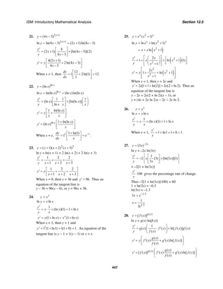 ISM: Introductory Mathematical Analysis Section 12.5
447
21. 2 1
(4 3) x
y x +
= −
2 1
ln ln(4 3) (2 1)ln(4 3)x
y x x x+
= − = + −
4
(2 1) [ln(4 3)](2)
4 3
y
x x
y x
′ ⎡ ⎤
= + + −⎢ ⎥−⎣ ⎦
4(2 1)
2ln(4 3)
4 3
x
y y x
x
+⎡ ⎤
′ = + −⎢ ⎥−⎣ ⎦
When x = 1, then
12
1 2ln(1) 12.
1
dy
dx
⎡ ⎤
= + =⎢ ⎥
⎣ ⎦
22. ln
(ln ) x
y x=
ln
ln ln(ln ) (ln )ln(ln )x
y x x x= =
1 1 1
(ln ) [ln(ln )]
ln
y
x x
y x x x
′ ⎡ ⎤ ⎛ ⎞
= ⋅ + ⎜ ⎟⎢ ⎥
⎣ ⎦ ⎝ ⎠
1 ln(ln )x
y y
x x
⎡ ⎤
′ = +⎢ ⎥
⎣ ⎦
ln 1 ln(ln )
(ln ) x x
y x
x
+⎡ ⎤
′ = ⎢ ⎥
⎣ ⎦
When x = e, 1 11 ln(1)
1 .
dy
e
dx e
−+⎡ ⎤
= =⎢ ⎥
⎣ ⎦
23. 2 2
( 1)( 2) ( 3)y x x x= + + +
ln y = ln(x + 1) + 2 ln(x + 2) + 2 ln(x + 3)
1 2 2
1 2 3
y
y x x x
′
= + +
+ + +
1 2 2
1 2 3
y y
x x x
⎡ ⎤
′ = + +⎢ ⎥+ + +⎣ ⎦
When x = 0, then y = 36 and 96.y′ = Thus an
equation of the tangent line is
y – 36 = 96(x – 0), or y = 96x + 36.
24.
ln ln
x
y x
y x x
=
=
1
(ln )(1) 1 ln
(1 ln ) (1 ln )x
y
x x x
y x
y y x x x
′
= ⋅ + = +
′ = + = +
When x = 1, then y = 1 and
1
1 (1 ln1) 1(1 0) 1.y′ = + = + = An equation of the
tangent line is y − 1 = 1(x − 1) or y = x.
25. 2
( 1)x x
y e x= +
2
ln ln ln( 1)x x
y e x= + +
( )2
ln 1x x x= + +
( )2
2
2
1 ln 1 (1)
1
y x
x x
y x
⎡ ⎤⎛ ⎞′ ⎡ ⎤= + + +⎢ ⎥⎜ ⎟ ⎢ ⎥⎣ ⎦+⎝ ⎠⎣ ⎦
( )
2
2
2
2
1 ln 1
1
x
y y x
x
⎡ ⎤
′ = + + +⎢ ⎥
+⎢ ⎥⎣ ⎦
When x = 1, then y = 2e and
2 [1 1 ln(2)] 2 (2 ln 2).y e e′ = + + = + Thus an
equation of the tangent line is
y − 2e = 2e(2 + ln 2)(x − 1), or
y = (4e + 2e ln 2)x − 2e − 2e ln 2.
26.
ln ln
x
y x
y x x
=
=
1
(ln )(1) 1 ln
y
x x x
y x
′
= ⋅ + = +
When x = 1, 1 ln1 1 0 1.
y
y
′
= + = + =
27. 2
(3 ) x
y x −
=
ln y = –2x ln(3x)
1
2 (3) [ln(3 )](1)
3
y
x x
y x
⎧ ⎫′ ⎡ ⎤
= − +⎨ ⎬⎢ ⎥
⎣ ⎦⎩ ⎭
= –2[1 + ln(3x)]
100
y
y
′
⋅ gives the percentage rate of change.
Thus –2[1 + ln(3x)](100) = 60
1 + ln(3x) = –0.3
ln(3x) = –1.3
1.3
3x e−
=
1.3
1
3
x
e
=
28. ( )
[ ( )]g x
y f x=
ln y = g(x) ln[f(x)]
1
( ) ( ) ln[ ( )] ( )
( )
y
g x f x f x g x
y f x
⎛ ⎞′
= ⋅ ′ + ′⎜ ⎟
⎝ ⎠
( )
( ) ( )ln[ ( )]
( )
g x
y y f x g x f x
f x
⎛ ⎞
′ = ′ + ′⎜ ⎟
⎝ ⎠
( ) ( )
[ ( )] ( ) ( )ln[ ( )]
( )
g x g x
y f x f x g x f x
f x
⎛ ⎞
′ = ′ + ′⎜ ⎟
⎝ ⎠
 