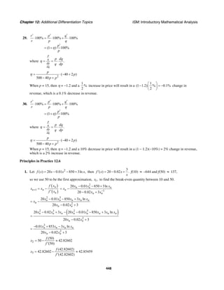Chapter 12: Additional Differentiation Topics ISM: Introductory Mathematical Analysis
448
29. 100% 100% 100%
(1 ) 100%
r p q
r p q
p
p
′ ′ ′
⋅ = ⋅ + ⋅
′
= +η
where .
p
q
dp
dq
p dq
q dp
= = ⋅η
2
( 40 2 )
500 40
p
p
p p
= ⋅ − +
− +
η
When p = 15, then η = −1.2 and a
1
%
2
increase in price will result in a
1
(1 1.2) % 0.1%
2
⎛ ⎞
− = −⎜ ⎟
⎝ ⎠
change in
revenue, which is a 0.1% decrease in revenue.
30. 100% 100% 100%
(1 ) 100%
r p q
r p q
p
p
′ ′ ′
⋅ = ⋅ + ⋅
′
= +η
where .
p
q
dp
dq
p dq
q dp
= = ⋅η
2
( 40 2 )
500 40
p
p
p p
= ⋅ − +
− +
η
When p = 15, then η = −1.2 and a 10% decrease in price will result in a (1 − 1.2)(−10%) = 2% change in revenue,
which is a 2% increase in revenue.
Principles in Practice 12.6
1. Let 2
( ) 20 0.01 850 3ln ,f x x x x= − − + then
3
( ) 20 0.02 .f x x
x
′ = − + f(10) ≈ –644 and f(50) ≈ 137,
so we use 50 to be the first approximation, 1,x to find the break-even quantity between 10 and 50.
( )
( )1
n
n n
n
f x
x x
f x
+ = −
′
2
1
20 0.01 850 3ln
20 0.02 3
n n n
n
n n
x x x
x
x x−
− − +
= −
− +
2 3
2
20 0.01 850 3 ln
20 0.02 3
n n n n n
n
n n
x x x x x
x
x x
− − +
= −
− +
( )2 3 2 3
2
20 0.02 3 20 0.01 850 3 ln
20 0.02 3
n n n n n n n n
n n
x x x x x x x x
x x
− + − − − +
=
− +
3
2
0.01 853 3 ln
20 0.02 3
n n n n
n n
x x x x
x x
− + −
=
− +
2
(50)
50 42.82602
(50)
f
x
f
= − ≈
′
3
(42.82602)
42.82602 42.85459
(42.82602)
f
x
f
= − ≈
′
 