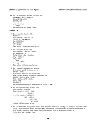 Chapter 1: Applications and More Algebra ISM: Introductory Mathematical Analysis
44
38. Let d be the number of disks. The stereo plus
d disks will cost 219 + 18.95d.
219 + 18.95d ≤ 360
18.95d ≤ 141
141
7.44
18.95
d ≤ ≈
The student can buy at most 7 disks.
Problems 1.3
1. Let q = number of units sold.
Profit > 0
Total revenue – Total cost > 0
20q – (15q + 600,000) > 0
5q – 600,000 > 0
5q > 600,000
q > 120,000
Thus at least 120,001 units must be sold.
2. Let q = number of units sold.
Total revenue – Total cost = Profit
We want Profit > 0.
7.40q – [(2.50 + 4)q + 5000] > 0
0.9q – 5000 > 0
0.9q > 5000
5000 5
5555
0.9 9
q > =
Thus at least 5556 units must be sold.
3. Let x = number of miles driven per year.
If the auto is leased, the annual cost is
12(420) + 0.06x.
If the auto is purchased, the annual cost is
4700 + 0.08x. We want Rental cost ≤ Purchase cost.
12(420) + 0.06x ≤ 4700 + 0.08x
5040 + 0.06x ≤ 4700 + 0.08x
340 ≤ 0.02x
17,000 ≤ x
The number of miles driven per year must be at least 17,000.
4. Let N = required number of shirts. Then
Total revenue = 3.5N and
Total cost = 1.3N + 0.4N + 6500.
Profit 0
3.5 (1.3 0.4 6500) 0
1.8 6500 0
1.8 6500
3611.1
N N N
N
N
N
>
− + + >
− >
>
>
At least 3612 shirts must be sold.
5. Let q be the number of magazines printed. Then the cost of publication is 0.55q. The number of magazines sold is
0.90q. The revenue from dealers is (0.60)(0.90q). If fewer than 30,000 magazines are sold, the only revenue is
from the sales to dealers, while if more than 30,000 are sold, there are advertising revenues of
0.10(0.60)(0.90q − 30,000). Thus,
 
