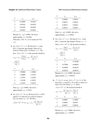 Chapter 12: Additional Differentiation Topics ISM: Introductory Mathematical Analysis
450
n nx 1nx +
1 0.50000 0.63636
2 0.63636 0.61838
3 0.61838 0.61803
4 0.61803 0.61803
Because 5 4 0.0001,x x− < the root is
approximately 5 0.61803.x =
(Note that (0) 0,f ′ = so we cannot use 0 for
1.)x
3. Let 3
( ) 1.f x x x= − − We have f(1) = –1 and
f(2) = 5 (note the sign change). Since f(1) is
closer to 0 than is f(2), we choose 1 1.x = We
have 2
( ) 3 1,f x x′ = − so the recursion formula is
( )
( )
3
1 2
3
2
1
3 1
2 1
3 1
n n n
n n n
n n
n
n
f x x x
x x x
f x x
x
x
+
− −
= − = −
′ −
+
=
−
n nx 1nx +
1 1.00000 1.50000
2 1.50000 1.34783
3 1.34783 1.32520
4 1.32520 1.32472
5 1.32472 1.32472
Since 6 5 0.0001,x x− < the root is
approximately 6 1.32472.x =
4. Let 3
( ) 9 6.f x x x= − + We have f(2.5) = –0.875
and f(3) = 6. Since f(2.5) is closer to 0 than is
f(3), we choose 1 2.5.x = We have
2
( ) 3 9f x x′ = − , so
3
1 2
9 6
.
3 9
n n
n n
n
x x
x x
x
+
− +
= −
−
n nx 1nx +
1 2.50000 2.58974
2 2.58974 2.58425
3 2.58425 2.58423
4 2.58423 2.58423
Since 5 4 0.0001,x x− < the root is
approximately 5 2.58423.x =
5. Let 3
( ) 1.f x x x= + + We have f(−1) = −1 and
f(0) = 1 (note the sign change). Choose 1 1.x = −
Since 2
( ) 3 1,f x x′ = + the recursion formula is
3
1 2
3
2
( ) 1
( ) 3 1
2 1
3 1
n n n
n n n
n n
n
n
f x x x
x x x
f x x
x
x
+
+ +
= − = −
′ +
−
=
+
n nx 1nx +
1 −1 −0.75000
2 −0.75000 −0.68605
3 −0.68605 −0.68234
4 −0.68234 −0.68233
Because 5 4 0.0001,x x− < the root is
approximately 5 0.68233.x = −
6. 3
2 5,x x= + so use 3
( ) 2 5 0.f x x x= − − = We
have f(2) = –1 and f(3) = 16, so f(2) is closer to 0
than is f(3). We choose 1 2.x = Since
2
( ) 3 2,f x x′ = − the recursion formula is
3 3
1 2 2
2 5 2 5
3 2 3 2
n n n
n n
n n
x x x
x x
x x
+
− − +
= − =
− −
n nx 1nx +
1 2.00000 2.10000
2 2.10000 2.09457
3 2.09457 2.09455
Because 4 3 0.0001,x x− < the root is
approximately 4 2.09455.x =
 