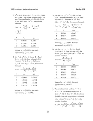 ISM: Introductory Mathematical Analysis Section 12.6
451
7. 4
3 1x x= − , so use 4
( ) 3 1 0f x x x= − + = . Since
f(0) = 1 and f(1) = –1 (note the sign change), f(0)
and f(1) are equally close to 0. We shall choose
1 0.x = Since 3
( ) 4 3,f x x′ = − the recursion
formula is
( )
( )
4
1 3
4
3
3 1
4 3
3 1
4 3
n n n
n n n
n n
n
n
f x x x
x x x
f x x
x
x
+
− +
= − = −
′ −
−
=
−
n nx 1nx +
1 0.00000 0.33333
2 0.33333 0.33766
3 0.33766 0.33767
Because 4 3 0.0001,x x− < the root is
approximately 4 0.33767.x =
8. Let 4
( ) 4 1.f x x x= + − Since f(–2) = 7 and
f(–1) = –4, f(–1) is closer to 0 than is f(–2).
However, ( 1) 0,f ′ − = so we shall choose
1 2.x = − Since 3
( ) 4 4,f x x′ = + the recursion
formula is
4 4
1 3 3
4 1 3 1
4 4 4 4
n n n
n n
n n
x x x
x x
x x
+
+ − +
= − =
+ +
n nx 1nx +
1 −2.00000 −1.75000
2 −1.75000 −1.67092
3 −1.67092 −1.66332
4 −1.66332 −1.66325
Because 5 4 0.0001,x x− < the root is
approximately 5 1.66325.x = −
9. Let 4 3 2
( ) 2 3.f x x x x= − + − f(1) = –3 and
f(2) = 1 (note the sign change), so f(2) is closer
to 0 than is f(1). We choose 1 2.x = Since
3 2
( ) 4 6 2 ,f x x x x′ = − + the recursion formula is
( )
4 3 2
1 3 2
2 3( )
4 6 2
n n n
n n n
n n n n
x x xf x
x x x
f x x x x
+
− + −
= − = −
′ − +
n nx 1nx +
1 2.00000 1.91667
2 1.91667 1.90794
3 1.90794 1.90785
Because 4 3 0.0001,x x− < the root is
approximately 4 1.90785.x =
10. Let 4 3
( ) 2.f x x x x= − + − f(1) = –1 and
f(2) = 8, so f(1) is closer to 0 than is f(2). We
choose 1 1.x = Since 3 2
( ) 4 3 1,f x x x′ = − + the
recursion formula is
4 3
1 3 2
2
4 3 1
n n n
n n
n n
x x x
x x
x x
+
− + −
= −
− +
n nx 1nx +
1 1.00000 1.50000
2 1.50000 1.34677
3 1.34677 1.31040
4 1.31040 1.30858
5 1.30858 1.30857
Because 6 5 0.0001,x x− < the root is
approximately 6 1.30857.x =
11. The desired number is x, where 3
71,x = or
3
71 0.x − = Thus we want to find a root of
3
( ) 71 0.f x x= − = Since 3
4 64= , the solution
should be close to 4, so we choose 1 4x = as our
initial estimate. We have 2
( ) 3f x x′ = , so the
recursion formula is
( )
( )
3 3
1 2 2
71 2 71
3 3
n n n
n n n
n n n
f x x x
x x x
f x x x
+
− +
= − = − =
′
 
