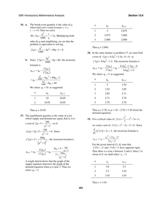 ISM: Introductory Mathematical Analysis Section 12.6
453
16. a. The break-even quantity is the value of q
when total cost = total revenue: c = r,
c – r = 0. Thus we solve
2
1
40 3 7 .
1000
q
q q
q
+ + + = Multiplying both
sides by q and simplifying, we see that the
problem is equivalent to solving
3
2
( ) 4 40 1 0.
1000
q
f q q q= − + + =
b. Since
2
3
( ) 8 40,
1000
q
f q q′ = − + the recursion
formula is
( )
( )
3
2
1
2
1000
3
1000
4 40 1
8 40
n
n
n
n n
n
q
n n
n
q
n
f q
q q
f q
q q
q
q
+ = −
′
− + +
= −
− +
We select 1 10q = as suggested.
n nq 1nq +
1 10 10.05
2 10.05 10.05
Thus q ≈ 10.05.
17. The equilibrium quantity is the value of q for
which supply and demand are equal, that is, it is
a root of
2
100
2 5 ,
1
q
q
+ =
+
or of
2
100
( ) 2 5 0.
1
f q q
q
= + − =
+
Since
( )
2
2
200
( ) 2 ,
1
q
f q
q
′ = +
+
the recursion formula is
( )
( )
( )
2
2
2
100
1
1 200
1
2 5
2
n
n
n
n
qn
n n n q
n
q
q
f q
q q q
f q
+
+
+
+ −
= − = −
′ +
A rough sketch shows that the graph of the
supply equation intersects the graph of the
demand equation when q is near 3. Thus we
select 1 3.q =
n nq 1nq +
1 3 2.875
2 2.875 2.880
3 2.880 2.880
Thus q ≈ 2.880.
18. In the same manner as problem 17, we must find
a root of 3
( ) 0.2 1.5 8 0,f q q q= + − = so
2
( ) 0.6 1.5.f q q′ = + The recursion formula is
3
1 2
( ) 0.2 1.5 8
( ) 0.6 1.5
n n n
n n n
n n
f q q q
q q q
f q q
+
+ −
= − = −
′ +
We select 1 5q = as suggested.
n nq 1nq +
1 5 3.54
2 3.54 2.85
3 2.85 2.71
4 2.71 2.70
5 2.70 2.70
Thus q = 2.70, so p = 10 − 2.70 = 7.30 (from the
demand equation).
19. For a critical value of
3
2
( ) 5 1,
3
x
f x x x= − − +
we want a root of 2
( ) 2 5 0.f x x x′ = − − = Since
[ ( )] 2 2,
d
f x x
dx
′ = − the recursion formula is
2
1
2 5
.
2 2
n n
n n
n
x x
x x
x
+
− −
= −
−
For the given interval [3, 4], note that
(3) 2f ′ = − and (4) 3f ′ = have opposite signs.
Thus there is a root x between 3 and 4. Since 3 is
closer to 0, we shall select 1 3.x =
n nx 1nx +
1 3.0 3.5
2 3.5 3.45
3 3.45 3.45
Thus x ≈ 3.45.
 