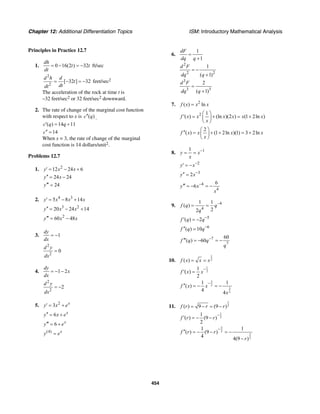 Chapter 12: Additional Differentiation Topics ISM: Introductory Mathematical Analysis
454
Principles in Practice 12.7
1. 0 16(2 ) 32
dh
t t
dt
= − = − ft/sec
2
2
[ 32 ] 32
d h d
t
dtdt
= − = − feet/sec2
The acceleration of the rock at time t is
–32 feet/sec2 or 32 feet/sec2 downward.
2. The rate of change of the marginal cost function
with respect to x is ( )c q′′ .
( ) 14 11c q q′ = +
14c′′ =
When x = 3, the rate of change of the marginal
cost function is 14 dollars/unit2.
Problems 12.7
1. 2
12 24 6y x x′ = − +
24 24y x′′ = −
24y′′′ =
2. 4 3
5 8 14y x x x′ = − +
3 2
20 24 14y x x′′ = − +
2
60 48y x x′′′ = −
3. 1
dy
dx
= −
2
2
0
d y
dx
=
4. 1 2
dy
x
dx
= − −
2
2
2
d y
dx
= −
5. 2
3 x
y x e′ = +
6 x
y x e′′ = +
6 x
y e′′′ = +
(4) x
y e=
6.
2
2 2
3
3 3
1
1
1
( 1)
2
( 1)
dF
dq q
d F
dq q
d F
dq q
=
+
= −
+
=
+
7. 2
( ) lnf x x x=
2 1
( ) (ln )(2 ) (1 2ln )f x x x x x x
x
⎛ ⎞
′ = + = +⎜ ⎟
⎝ ⎠
2
( ) (1 2ln )(1) 3 2lnf x x x x
x
⎛ ⎞
′′ = + + = +⎜ ⎟
⎝ ⎠
8. 11
y x
x
−
= =
2
y x−
′ = −
3
2y x−′′ =
4
4
6
6y x
x
−′′′ = − = −
9. 4
4
1 1
( )
22
f q q
q
−
= =
5
( ) 2f q q−
′ = −
6
( ) 10f q q−′′ =
7
7
60
( ) 60f q q
q
−′′′ = − = −
10.
1
2( )f x x x= =
1
2
1
( )
2
f x x
−
′ =
3
2
3
2
1 1
( )
4 4
f x x
x
−
′′ = − = −
11.
1
2( ) 9 (9 )f r r r= − = −
1
2
1
( ) (9 )
2
f r r
−
′ = − −
3
2
3
2
1 1
( ) (9 )
4 4(9 )
f r r
r
−
′′ = − − = −
−
 