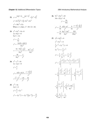 Chapter 12: Additional Differentiation Topics ISM: Introductory Mathematical Analysis
456
22.
( ) ( )
( )
2
3 3 22ln 1 ln 1 3
1
x x
y e e x
+ +
= = = +
( )2 3 5 2
6 1 6 6y x x x x′ = + = +
4
30 12y x x′′ = +
When x = 1, then 30 12 42.y′′ = + =
23. 2 2
4 16 0x y+ − =
2 8 0x yy+ ′ =
8 2yy x′ = −
4
x
y
y
′ = −
2
4 (1) (4 )
16
y x y
y
y
− ′
′′ = −
( ) 2 2
4
2 3
4 4 4
16 16
x
y
y x y x
y y
− − +
= − = −
3 3
16 1
16y y
= − = −
24. 2 2
16x y− =
2 2 0x yy− ′ =
x
y
y
′ =
( )
2 2
(1) ( )
x
y
y xy x y
y
y y
−− ′
′′ = =
2 2
3 3 3
16 16y x
y y y
− −
= = = −
25. 2
4y x=
2 4yy′ =
12
2y y
y
−
′ = =
( )2 2 1
3
4
2 2 2y y y y y
y
− − −′′ = − ′ = − = −
26. 2 2
9 16 25x y+ =
18 32 0
9
16
x yy
x
y
y
′+ =
′ = −
( )9
16
2 2
2 2
3 3
9 (1) 9
16 16
9 16 9 225
16 16 256
x
y
y xy xy
y
y y
y x
y y
− −′−
′′ = − ⋅ = − ⋅
+
= − ⋅ = −
27. 4 4x y+ =
1 1
2 24 4x y+ =
1 1
2 2
1
2 0
2
x y y
− −
+ ′ =
1 1
2 2
1
2
2
y y x
− −
′ = −
1 1
2 2
1 1
2 2
1 1
2 42
x y
y
y x
−
−
′ = − ⋅ = − ⋅
1 1 1 1
2 2 2 21 1
2 21
4
x y y y x
y
x
− −⎡ ⎤⎛ ⎞ ⎛ ⎞
′ −⎜ ⎟ ⎜ ⎟⎢ ⎥
⎝ ⎠ ⎝ ⎠⎢ ⎥′′ = −
⎢ ⎥
⎢ ⎥
⎣ ⎦
1 11 12 22 2
1 11
12 22
2
1
441 1
8 8
yx y
y x
x
y
x
x x
⎡ ⎤⎛ ⎞
⎡ ⎤⎢ ⎥⎜ ⎟− − ⎢ ⎥− −⎢ ⎥⎜ ⎟
⎢ ⎥⎝ ⎠⎢ ⎥= − = − ⎢ ⎥⎢ ⎥
⎢ ⎥⎢ ⎥
⎢ ⎥⎢ ⎥ ⎢ ⎥⎣ ⎦⎢ ⎥⎣ ⎦
1
2
1 11
2 22
3
2
1
4
1 1 4
8 8 4
y
x x y
x x
⎡ ⎤
⎢ ⎥+ ⎡ ⎤⎢ ⎥ +⎢ ⎥= =⎢ ⎥ ⎢ ⎥⎢ ⎥ ⎣ ⎦
⎢ ⎥
⎢ ⎥⎣ ⎦
3 3
2 2
1 4 1
8 4 8x x
⎡ ⎤
⎢ ⎥= =
⎢ ⎥⎣ ⎦
 