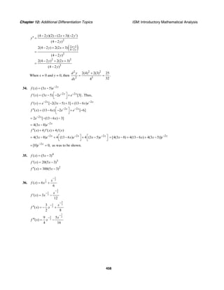 Chapter 12: Additional Differentiation Topics ISM: Introductory Mathematical Analysis
458
( )
2
2 3
4 2
2
2 2
3
(4 2 )(2) (2 3)( 2 )
(4 2 )
2(4 2 ) 2(2 3)
(4 2 )
2(4 2 ) 2(2 3)
(4 2 )
x
y
y x y
y
y
y x
y
y x
y
+
−
′− − + −
′′ =
−
− + +
=
−
− + +
=
−
When x = 0 and y = 0, then
2 2 2
2 3
2(4) 2(3) 25
.
324
d y
dx
+
= =
34. 2
( ) (3 5) x
f x x e−
= −
2 2
( ) (3 5) 2 [3]x x
f x x e e− −⎡ ⎤′ = − − +
⎣ ⎦
. Thus,
2 2
( ) [ 2(3 5) 3] (13 6 )x x
f x e x x e− −
′ = − − + = −
2 2
( ) (13 6 ) 2 [ 6]x x
f x x e e− −⎡ ⎤′′ = − − + −
⎣ ⎦
2
2 [ (13 6 ) 3]x
e x−
= − − −
2
4(3 8) x
x e−
= −
( ) 4 ( ) 4 ( )f x f x f x′′ + ′ +
2 2 2
4(3 8) 4 (13 6 ) 4 (3 5)x x x
x e x e x e− − −⎡ ⎤ ⎡ ⎤= − + − + −
⎣ ⎦ ⎣ ⎦
2
[4(3 8) 4(13 6 ) 4(3 5)] x
x x x e−
= − + − + −
2
[0] 0,x
e−
= = as was to be shown.
35. 4
( ) (5 3)f x x= −
3
( ) 20(5 3)f x x′ = −
2
( ) 300(5 3)f x x′′ = −
36.
1
1 2
2( ) 6
6
x
f x x
−
= +
3
1 2
2( ) 3
12
x
f x x
−
−
′ = −
5
3 2
2
3
( )
2 8
x
f x x
−
−
′′ = − +
7
5 2
2
9 5
( )
4 16
x
f x x
−
−
′′′ = −
 