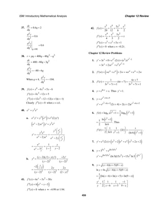 ISM: Introductory Mathematical Analysis Chapter 12 Review
459
37. 0.6 2
dc
q
dq
= +
2
2
0.6
d c
dq
=
2
2
100
0.6
q
d c
dq =
=
38. 2 3
400 40r pq q q q= = − −
2
400 80 3
dr
q q
dq
= − −
2
2
80 6
d r
q
dq
= − −
When q = 4,
2
2
104.
d r
dq
= −
39. 4 2
( ) 6 5 6f x x x x= − + −
3
( ) 4 12 5f x x x′ = − +
2
( ) 12 12 12( 1)( 1)f x x x x′′ = − = + −
Clearly ( ) 0f x′′ = when x = ±1.
40. 2y x
e y e=
a. ( )2
(2 )y x x
e y y e e yy′ = + ′
( ) 2
2y x x
e ye y y e− ′ =
2
2
2
2
2 2
y
y
e
x
y
y x y e
y
y
y e
y
e ye e y
⎛ ⎞
⎜ ⎟
⎝ ⎠′ = =
⎛ ⎞− − ⎜ ⎟
⎝ ⎠
22
1
21y
y
y e
yy
e y
ye
= = =
−−−
b.
2 2
( 2)( ) ( ) 2
( 2) ( 2)
y y y y y
y
y y
− ′ − ′ − ′
′′ = =
− −
( )2
2 3 3
2 2 2
( 2) ( 2) (2 )
y
y y y
y y y
−
−
= = − =
− − −
41. 2
( ) 6 3 30x
f x e x x′ = − −
( )( ) 6 5x
f x e x′′ = − −
( ) 0f x′′ = when x ≈ –4.99 or 1.94.
42.
5 4 3 2
5
( )
20 12 6 2
x x x x
f x = + + +
4 3 2
5
( )
4 3 2
x x x
f x x′ = + + +
3 2
( ) 5 1f x x x x′′ = + + +
( ) 0f x′′ = when x ≈ −0.21.
Chapter 12 Review Problems
1.
2 2
2 2
2 1
2 1
3 0 (2 ) ( )
3 2
x x e
x x e
y e e x e x
e xe e x
−
−
′ = + + +
= + +
2. ( )( ) 2 2w w w w
f w we e w we e w′ = + + = + +
3.
2 2
1 6 7
( ) (6 7)
3 7 1 3 7 1
r
f r r
r r r r
+
′ = + =
+ + + +
4. ln
.x
y e x= = Thus 1.y′ =
5.
2
4 5x x
y e + +
=
2 2
4 5 4 5
(2 4) 2( 2)x x x x
y e x x e+ + + +
′ = + = +
6. ( )2 2
6 6
1
( ) log 1 log 1
2
f t t t= + = +
( )2
ln 11
2 ln 6
t +
= ⋅ . Thus
( )2 2
1 1 1
( ) [2 ]
2 ln 6 1 (ln 6) 1
t
f t t
t t
⎛ ⎞
′ = ⋅ ⋅ =⎜ ⎟
+⎝ ⎠ +
.
7. ( ) ( )2 2
(2 ) 2 2 2x x x
y e x x e e x x′ = + + = + +
8.
3 3
5 (ln3)5
3 x x
y e= =
3 3
(ln3)5 2 2 5
(ln3)(15 ) 15 ln3 3x x
y e x x ⎛ ⎞′ = = ⎜ ⎟
⎝ ⎠
9. ( 6)( 5)(9 )y x x x= − + −
ln ln ( 6)( 5)(9 )y x x x= − + −
1
[ln( 6) ln( 5) ln(9 )]
2
x x x= − + + + −
1 1 1 1
2 6 5 9
y
y x x x
′ −⎡ ⎤
= + +⎢ ⎥− + −⎣ ⎦
 