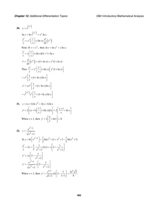 Chapter 12: Additional Differentiation Topics ISM: Introductory Mathematical Analysis
462
30.
( )x
x
y x=
( )ln ln ln
x
x x
y x x x= =
( )1
(ln )x xy d
x x x
y x dx
′ ⎛ ⎞
= +⎜ ⎟
⎝ ⎠
Note: If ,x
v x= then ln ln ln ;x
v x x x= =
1
(ln )(1) 1 ln
v
x x x
v x
′ ⎛ ⎞
= + = +⎜ ⎟
⎝ ⎠
( ) (1 ln ) (1 ln )x xd
v x v x x x
dx
′ = = + = +
Thus
1
(ln ) (1 ln )x xy
x x x x
y x
′ ⎛ ⎞ ⎡ ⎤= + +⎜ ⎟ ⎣ ⎦⎝ ⎠
1
(1 ln )lnx
x x x
x
⎡ ⎤
= + +⎢ ⎥
⎣ ⎦
1
(1 ln )lnx
y yx x x
x
⎡ ⎤
′ = + +⎢ ⎥
⎣ ⎦
( ) 1
(1 ln )ln
x
x x
x x x x
x
⎡ ⎤
= + +⎢ ⎥
⎣ ⎦
31. 2
( 1)ln 2( 1)lny x x x x= + = +
1 1
2 ( 1) (ln )(1) 2 ln
x
y x x x
x x
⎡ ⎤ +⎛ ⎞ ⎡ ⎤
′ = + + = +⎢ ⎥⎜ ⎟ ⎢ ⎥
⎝ ⎠ ⎣ ⎦⎣ ⎦
When x = 1, then
2
2 ln1 4.
1
y
⎡ ⎤
′ = + =⎢ ⎥
⎣ ⎦
32.
2
1
2
1
x
e
y
x
+
=
+
2
1 2 2 21 1
ln ln ln( 1) 1 ln( 1)
2 2
x
y e x x x+⎛ ⎞= − + = + − +⎜ ⎟
⎝ ⎠
2 2
1 1 1
2 (2 ) 2
2 1 1
y
x x x
y x x
′ ⎡ ⎤
= − ⋅ = −⎢ ⎥
+ +⎣ ⎦
2
2
1
22
1
2
1
1
2
11
x
y yx
x
e
y x
xx
+
⎡ ⎤
′ = −⎢ ⎥
+⎣ ⎦
⎡ ⎤
′ = −⎢ ⎥
+⎣ ⎦+
When x = 1, then
1 1 2
1 3 2
(1) 2 .
1 1 41 1
e e
y
+
⎡ ⎤
′ = − =⎢ ⎥++ ⎣ ⎦
 