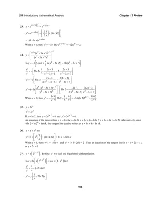 ISM: Introductory Mathematical Analysis Chapter 12 Review
463
33.
( )1ln lnx
e x e x x
y e e
+ −
= =
ln 1
(ln )(1)e x x
y e x x
x
− ⎛ ⎞⎡ ⎤⎛ ⎞
′ = − +⎜ ⎟⎢ ⎥⎜ ⎟⎜ ⎟⎝ ⎠⎣ ⎦⎝ ⎠
ln
(1 ln ) e x x
x e −
= − +
When x = e, then ln 0
(1 ln ) (2) 2.e e e
y e e e−
′ = − + = − = −
34.
1
5 2 1/3
2 3
2 ( 3 5)
( 3 7)
x
x x
y
x x
−
⎡ ⎤− +
= ⎢ ⎥
− +⎢ ⎥⎣ ⎦
2 21
ln 1 5 ln 2 ln( 3 5) 3ln( 3 7)
3
y x x x x x
⎡ ⎤
= − + − + − − +⎢ ⎥
⎣ ⎦
2 2
1 2 3 2 3
5ln 2 3
3 3 5 3 7
y x x
y x x x x
⎡ ⎤′ − −
= − + ⋅ − ⋅⎢ ⎥
− + − +⎣ ⎦
2 2
2 3 3(2 3)
5ln 2
3( 3 5) 3 7
x x
y y
x x x x
⎡ ⎤− −
′ = − + −⎢ ⎥
− + − +⎢ ⎥⎣ ⎦
1
5 2 1/3
2 3 2 2
2 ( 3 5) 2 3 3(2 3)
( 1) 5ln 2
( 3 7) 3( 3 5) 3 7
x
x x x x
y
x x x x x x
−
⎡ ⎤ ⎡ ⎤− + − −
′ = − +⎢ ⎥ ⎢ ⎥
− + − + − +⎢ ⎥ ⎢ ⎥⎣ ⎦⎣ ⎦
When x = 0, then 2/3
1/3 4/3
343 1 9 1862
5ln 2 343(ln 2)5 .
5 75 5
y
⎡ ⎤
′ = − − + = − −⎢ ⎥
⎣ ⎦
35. 3 x
y e=
3 x
y e′ =
If x = ln 2, then ln 2
3 6y e= = and ln 2
3 6.y e′ = =
An equation of the tangent line is y – 6 = 6(x – ln 2), y = 6x + 6 – 6 ln 2, y = 6x + 6(1 – ln 2). Alternatively, since
6
6ln 2 ln 2 ln 64,= = the tangent line can be written as y = 6x + 6 – ln 64.
36. 2
lny x x x= +
2 1
1 (ln )(2 ) 1 2 lny x x x x x x
x
⎡ ⎤⎛ ⎞
′ = + + = + +⎢ ⎥⎜ ⎟
⎝ ⎠⎣ ⎦
When x = 1, then y = 1 + 1(0) = 1 and 1 1 2(0) 2y′ = + + = . Thus an equation of the tangent line is y – 1 = 2(x – 1),
or y = 2x – 1.
37.
2
2
2 x
y x −⎛ ⎞= ⎜ ⎟
⎝ ⎠
. To find y′ we shall use logarithmic differentiation.
( )
2
2 2
ln ln 2 ln 2 ln 2x
y x x x−⎡ ⎤⎛ ⎞= = + −⎜ ⎟⎢ ⎥⎝ ⎠⎣ ⎦
1
( 2 )ln 2
y
x
y x
′
= + −
1
2(ln 2)y y x
x
⎡ ⎤
′ = −⎢ ⎥
⎣ ⎦
 