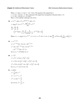 Chapter 12: Additional Differentiation Topics ISM: Introductory Mathematical Analysis
464
When x = 1, then y = 2 and 2(1 2ln 2).y′ = − The equation of the tangent line is
y – 2 = 2(1 – 2 ln 2)(x – 1). The y-intercept of the tangent line corresponds to the point where x = 0:
y – 2 = 2(1 – 2 ln 2)(–1) = –2 + 4 ln 2
Thus y = 4 ln 2 and the y-intercept is (0, 4 ln 2).
38. 1 2 (ln 2)( 1) 2
2 ln(1 ) ln(1 )x x
w x e x+ +
= + + = + +
2 22
2 ( 1) ( 1)
2
ln( 1)
log ( 1)
ln 2
t tt
x t e e− −+
= + − = −
2
1 ( 1)
2 2
2 2
2 (ln 2) [2( 1)]
1 (ln 2)( 1)
x t
dw dw dx
dt dx dt
x t
e t
x t
+ −
= ⋅
⎛ ⎞⎛ ⎞
= + − −⎜ ⎟⎜ ⎟⎜ ⎟+ +⎝ ⎠⎝ ⎠
When t = 1,
2
(1 1)
2log (1 1) 1 1 0,x e −
= + − = − = 1
2 ln1 2 0 2,w = + = + = and 1 2
(2 ln 2 0) 1(0) 2.
2ln 2
dw
dt
⎛ ⎞
= + − =⎜ ⎟
⎝ ⎠
39.
2
2 1x x
y e − +
=
2 2
2 1 2 1
[2 2] (2 2)x x x x
y e x x e− + − +
′ = − = −
2 2
2 1 2 1
2( 1) (2 2) 2x x x x
y x e x e− + − +′′ = − − +
2
2 1 2
2 (2( 1) 1)x x
e x− +
= − +
At (1, 1), 0
2 (2(0) 1) 2.y e′′ = + =
40. 2 x
y x e=
( )2 2
(2 ) 2x x x
y x e e x e x x′ = + = +
( ) ( )2 2
(2 2) 2 4 2x x x
y e x x x e e x x′′ = + + + = + +
( ) ( )2 2
(2 4) 4 2 6 6x x x
y e x x x e e x x′′′ = + + + + = + +
At (1, e), (1 6 6) 13y e e′′′ = + + =
41. y = ln(2x)
11
(2)
2
y x
x
−
′ = =
2 2
1y x x− −′′ = − ⋅ = −
3
3
2
( 2)y x
x
−′′′ = − − =
At (1, ln 2),
3
2
2
1
y′′′ = =
 